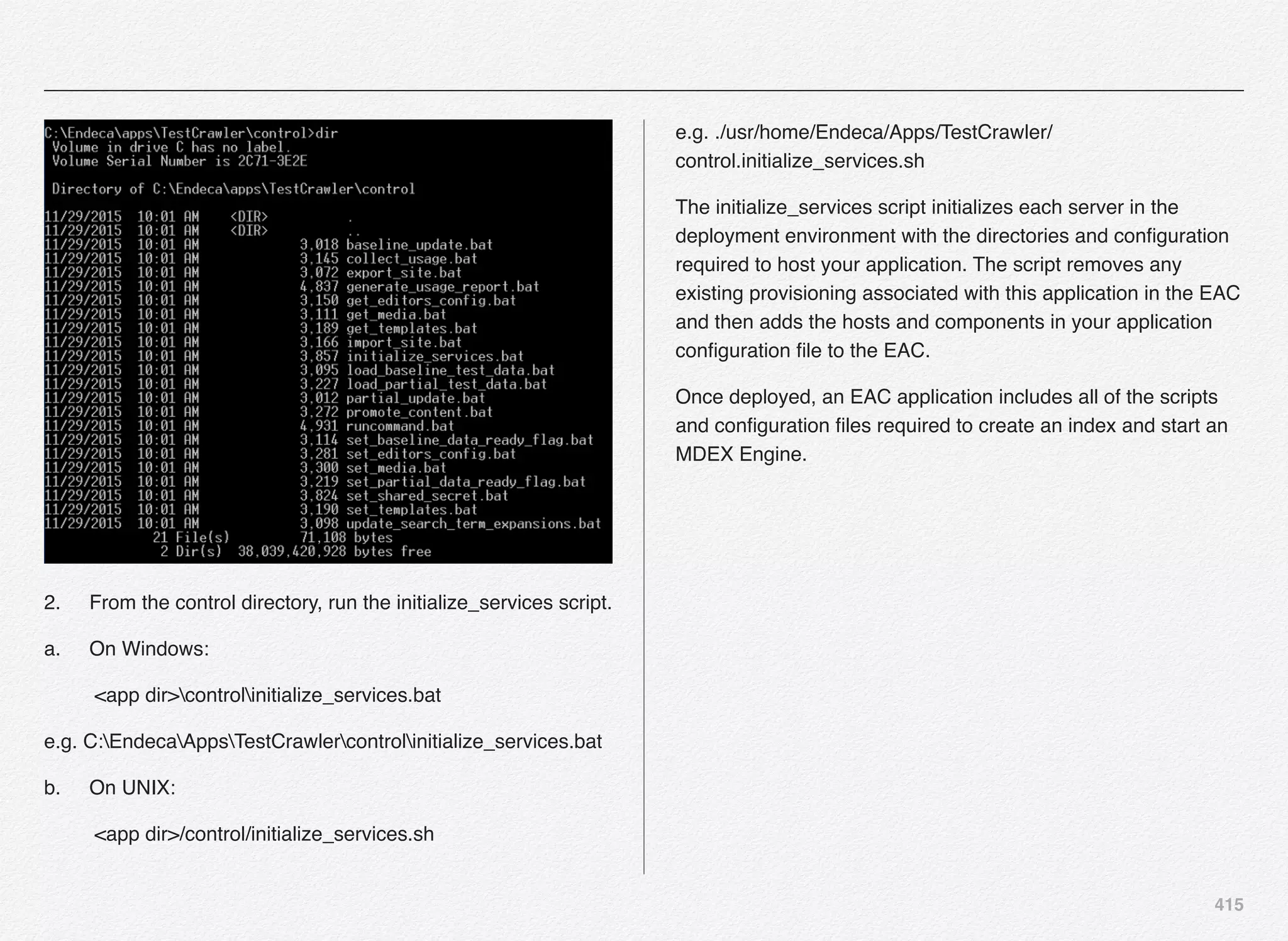 415
2.! From the control directory, run the initialize_services script.
a.! On Windows:
<app dir>controlinitialize_services.bat
e.g. C:EndecaAppsTestCrawlercontrolinitialize_services.bat
b.! On UNIX:
<app dir>/control/initialize_services.sh
e.g. ./usr/home/Endeca/Apps/TestCrawler/
control.initialize_services.sh
The initialize_services script initializes each server in the
deployment environment with the directories and conﬁguration
required to host your application. The script removes any
existing provisioning associated with this application in the EAC
and then adds the hosts and components in your application
conﬁguration ﬁle to the EAC.
Once deployed, an EAC application includes all of the scripts
and conﬁguration ﬁles required to create an index and start an
MDEX Engine.
 
