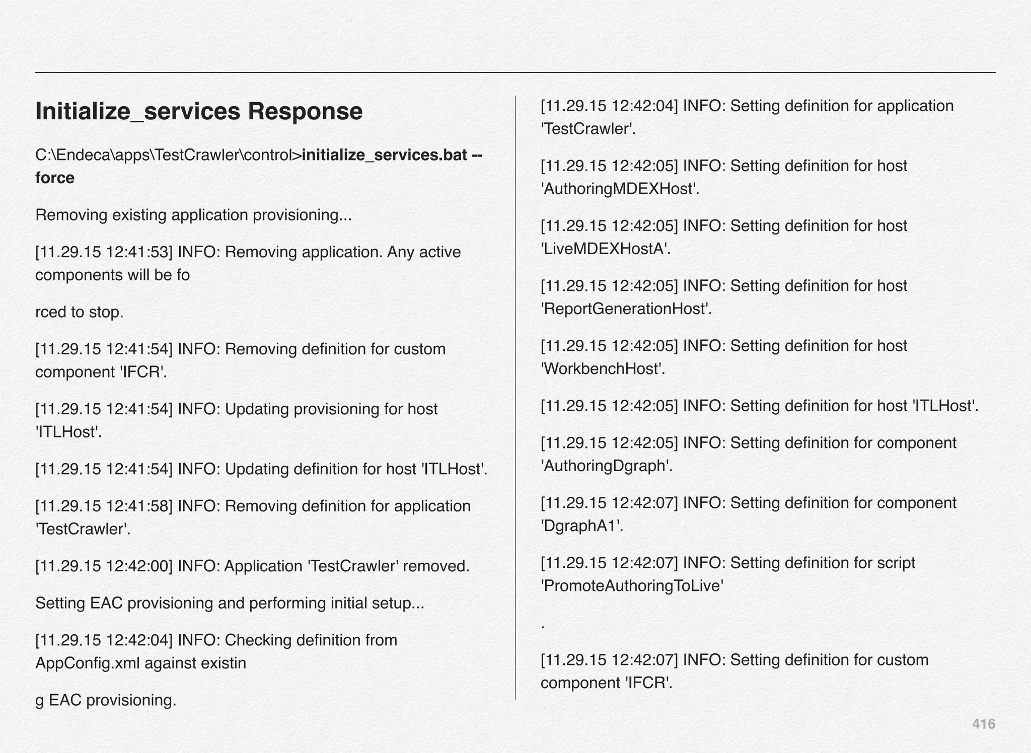 416
Initialize_services Response
C:EndecaappsTestCrawlercontrol>initialize_services.bat --
force
Removing existing application provisioning...
[11.29.15 12:41:53] INFO: Removing application. Any active
components will be fo
rced to stop.
[11.29.15 12:41:54] INFO: Removing deﬁnition for custom
component 'IFCR'.
[11.29.15 12:41:54] INFO: Updating provisioning for host
'ITLHost'.
[11.29.15 12:41:54] INFO: Updating deﬁnition for host 'ITLHost'.
[11.29.15 12:41:58] INFO: Removing deﬁnition for application
'TestCrawler'.
[11.29.15 12:42:00] INFO: Application 'TestCrawler' removed.
Setting EAC provisioning and performing initial setup...
[11.29.15 12:42:04] INFO: Checking deﬁnition from
AppConﬁg.xml against existin
g EAC provisioning.
[11.29.15 12:42:04] INFO: Setting deﬁnition for application
'TestCrawler'.
[11.29.15 12:42:05] INFO: Setting deﬁnition for host
'AuthoringMDEXHost'.
[11.29.15 12:42:05] INFO: Setting deﬁnition for host
'LiveMDEXHostA'.
[11.29.15 12:42:05] INFO: Setting deﬁnition for host
'ReportGenerationHost'.
[11.29.15 12:42:05] INFO: Setting deﬁnition for host
'WorkbenchHost'.
[11.29.15 12:42:05] INFO: Setting deﬁnition for host 'ITLHost'.
[11.29.15 12:42:05] INFO: Setting deﬁnition for component
'AuthoringDgraph'.
[11.29.15 12:42:07] INFO: Setting deﬁnition for component
'DgraphA1'.
[11.29.15 12:42:07] INFO: Setting deﬁnition for script
'PromoteAuthoringToLive'
.
[11.29.15 12:42:07] INFO: Setting deﬁnition for custom
component 'IFCR'.
 