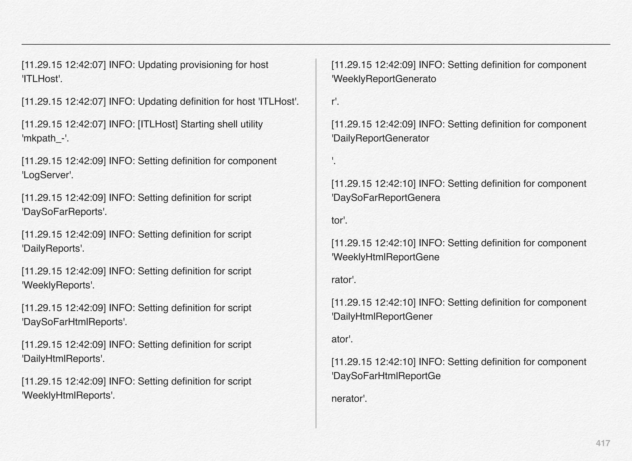 417
[11.29.15 12:42:07] INFO: Updating provisioning for host
'ITLHost'.
[11.29.15 12:42:07] INFO: Updating deﬁnition for host 'ITLHost'.
[11.29.15 12:42:07] INFO: [ITLHost] Starting shell utility
'mkpath_-'.
[11.29.15 12:42:09] INFO: Setting deﬁnition for component
'LogServer'.
[11.29.15 12:42:09] INFO: Setting deﬁnition for script
'DaySoFarReports'.
[11.29.15 12:42:09] INFO: Setting deﬁnition for script
'DailyReports'.
[11.29.15 12:42:09] INFO: Setting deﬁnition for script
'WeeklyReports'.
[11.29.15 12:42:09] INFO: Setting deﬁnition for script
'DaySoFarHtmlReports'.
[11.29.15 12:42:09] INFO: Setting deﬁnition for script
'DailyHtmlReports'.
[11.29.15 12:42:09] INFO: Setting deﬁnition for script
'WeeklyHtmlReports'.
[11.29.15 12:42:09] INFO: Setting deﬁnition for component
'WeeklyReportGenerato
r'.
[11.29.15 12:42:09] INFO: Setting deﬁnition for component
'DailyReportGenerator
'.
[11.29.15 12:42:10] INFO: Setting deﬁnition for component
'DaySoFarReportGenera
tor'.
[11.29.15 12:42:10] INFO: Setting deﬁnition for component
'WeeklyHtmlReportGene
rator'.
[11.29.15 12:42:10] INFO: Setting deﬁnition for component
'DailyHtmlReportGener
ator'.
[11.29.15 12:42:10] INFO: Setting deﬁnition for component
'DaySoFarHtmlReportGe
nerator'.
 