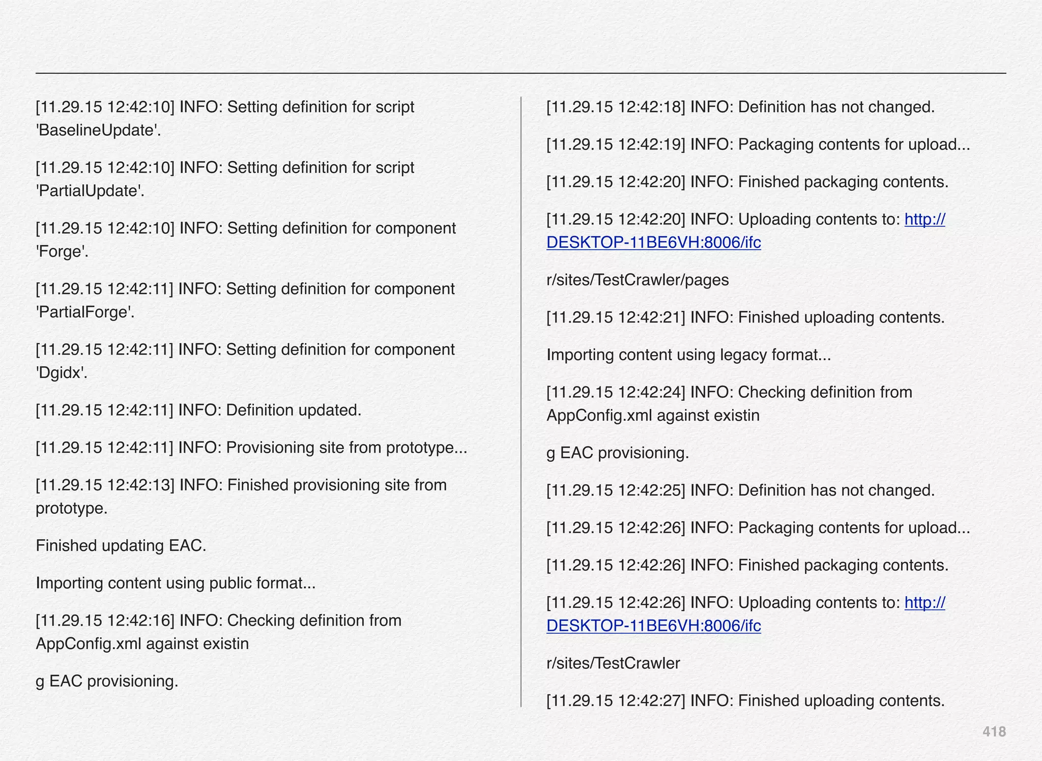 418
[11.29.15 12:42:10] INFO: Setting deﬁnition for script
'BaselineUpdate'.
[11.29.15 12:42:10] INFO: Setting deﬁnition for script
'PartialUpdate'.
[11.29.15 12:42:10] INFO: Setting deﬁnition for component
'Forge'.
[11.29.15 12:42:11] INFO: Setting deﬁnition for component
'PartialForge'.
[11.29.15 12:42:11] INFO: Setting deﬁnition for component
'Dgidx'.
[11.29.15 12:42:11] INFO: Deﬁnition updated.
[11.29.15 12:42:11] INFO: Provisioning site from prototype...
[11.29.15 12:42:13] INFO: Finished provisioning site from
prototype.
Finished updating EAC.
Importing content using public format...
[11.29.15 12:42:16] INFO: Checking deﬁnition from
AppConﬁg.xml against existin
g EAC provisioning.
[11.29.15 12:42:18] INFO: Deﬁnition has not changed.
[11.29.15 12:42:19] INFO: Packaging contents for upload...
[11.29.15 12:42:20] INFO: Finished packaging contents.
[11.29.15 12:42:20] INFO: Uploading contents to: http://
DESKTOP-11BE6VH:8006/ifc
r/sites/TestCrawler/pages
[11.29.15 12:42:21] INFO: Finished uploading contents.
Importing content using legacy format...
[11.29.15 12:42:24] INFO: Checking deﬁnition from
AppConﬁg.xml against existin
g EAC provisioning.
[11.29.15 12:42:25] INFO: Deﬁnition has not changed.
[11.29.15 12:42:26] INFO: Packaging contents for upload...
[11.29.15 12:42:26] INFO: Finished packaging contents.
[11.29.15 12:42:26] INFO: Uploading contents to: http://
DESKTOP-11BE6VH:8006/ifc
r/sites/TestCrawler
[11.29.15 12:42:27] INFO: Finished uploading contents.
 