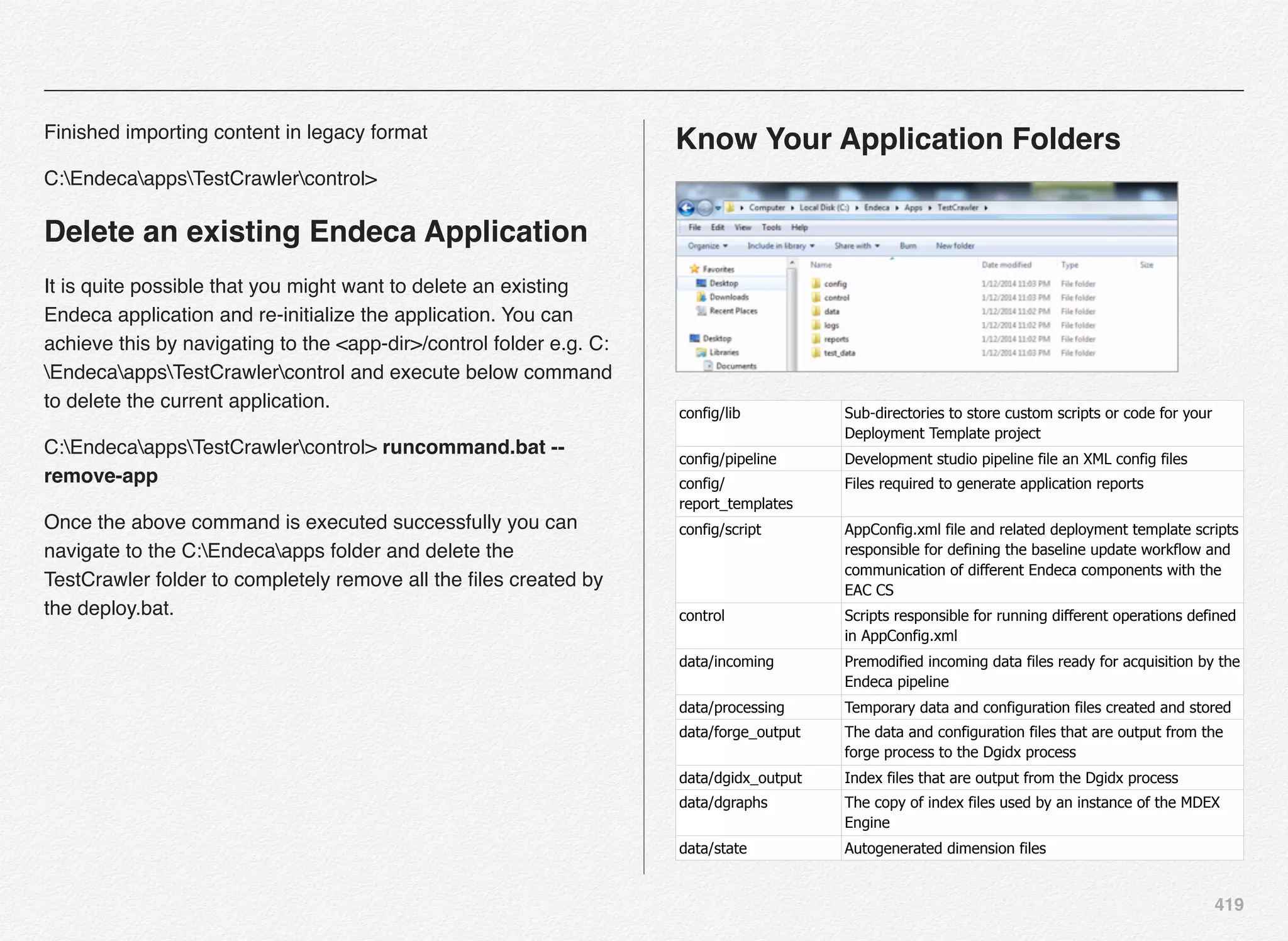 419
Finished importing content in legacy format
C:EndecaappsTestCrawlercontrol>
Delete an existing Endeca Application
It is quite possible that you might want to delete an existing
Endeca application and re-initialize the application. You can
achieve this by navigating to the <app-dir>/control folder e.g. C:
EndecaappsTestCrawlercontrol and execute below command
to delete the current application.
C:EndecaappsTestCrawlercontrol> runcommand.bat --
remove-app
Once the above command is executed successfully you can
navigate to the C:Endecaapps folder and delete the
TestCrawler folder to completely remove all the ﬁles created by
the deploy.bat.
Know Your Application Folders
config/lib Sub-directories to store custom scripts or code for your
Deployment Template project
config/pipeline Development studio pipeline file an XML config files
config/
report_templates
Files required to generate application reports
config/script AppConfig.xml file and related deployment template scripts
responsible for defining the baseline update workflow and
communication of different Endeca components with the
EAC CS
control Scripts responsible for running different operations defined
in AppConfig.xml
data/incoming Premodified incoming data files ready for acquisition by the
Endeca pipeline
data/processing Temporary data and configuration files created and stored
data/forge_output The data and configuration files that are output from the
forge process to the Dgidx process
data/dgidx_output Index files that are output from the Dgidx process
data/dgraphs The copy of index files used by an instance of the MDEX
Engine
data/state Autogenerated dimension files
 