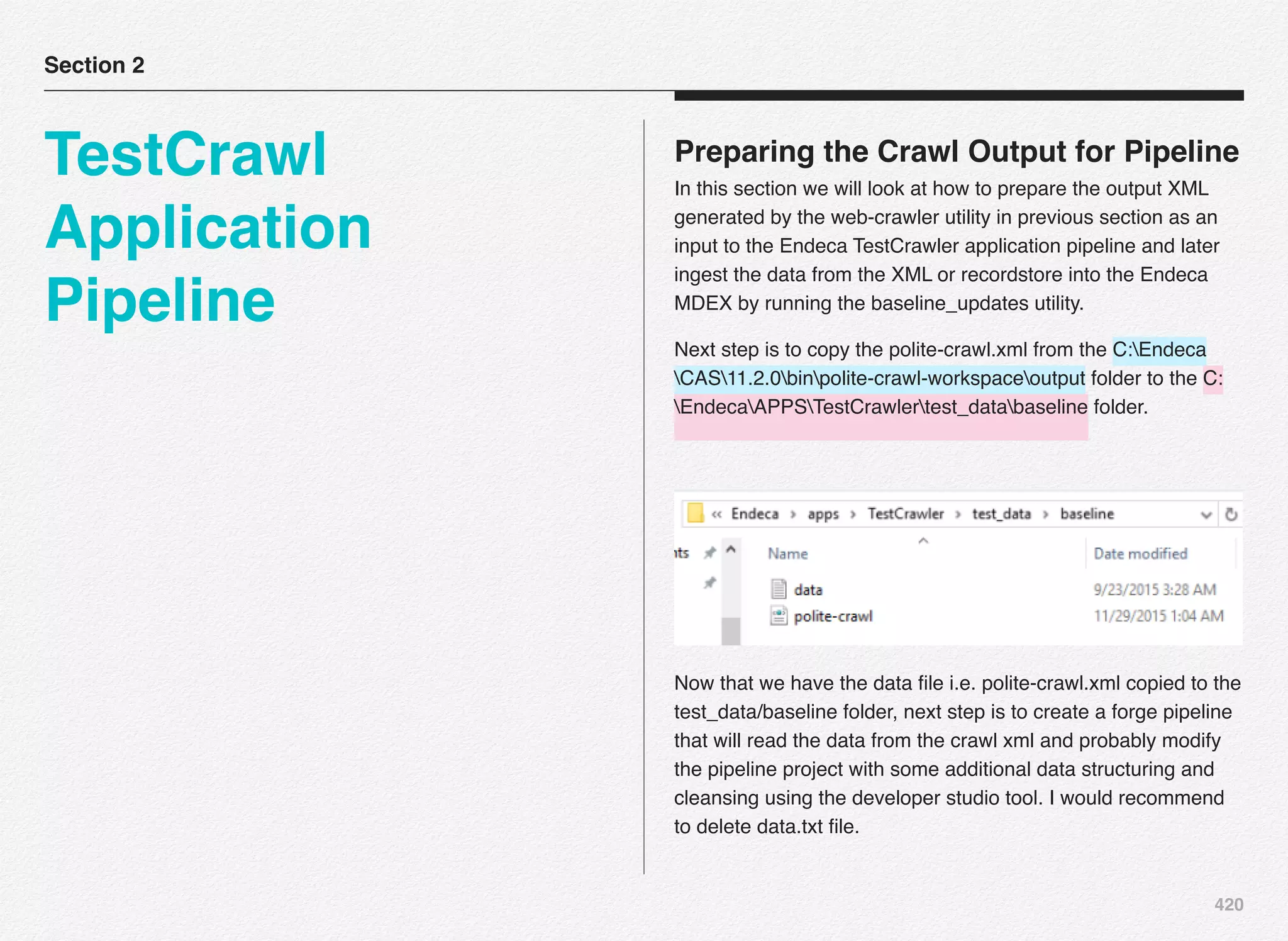 420
Preparing the Crawl Output for Pipeline
In this section we will look at how to prepare the output XML
generated by the web-crawler utility in previous section as an
input to the Endeca TestCrawler application pipeline and later
ingest the data from the XML or recordstore into the Endeca
MDEX by running the baseline_updates utility.
Next step is to copy the polite-crawl.xml from the C:Endeca
CAS11.2.0binpolite-crawl-workspaceoutput folder to the C:
EndecaAPPSTestCrawlertest_databaseline folder.
Now that we have the data ﬁle i.e. polite-crawl.xml copied to the
test_data/baseline folder, next step is to create a forge pipeline
that will read the data from the crawl xml and probably modify
the pipeline project with some additional data structuring and
cleansing using the developer studio tool. I would recommend
to delete data.txt ﬁle.
Section 2
TestCrawl
Application
Pipeline
 