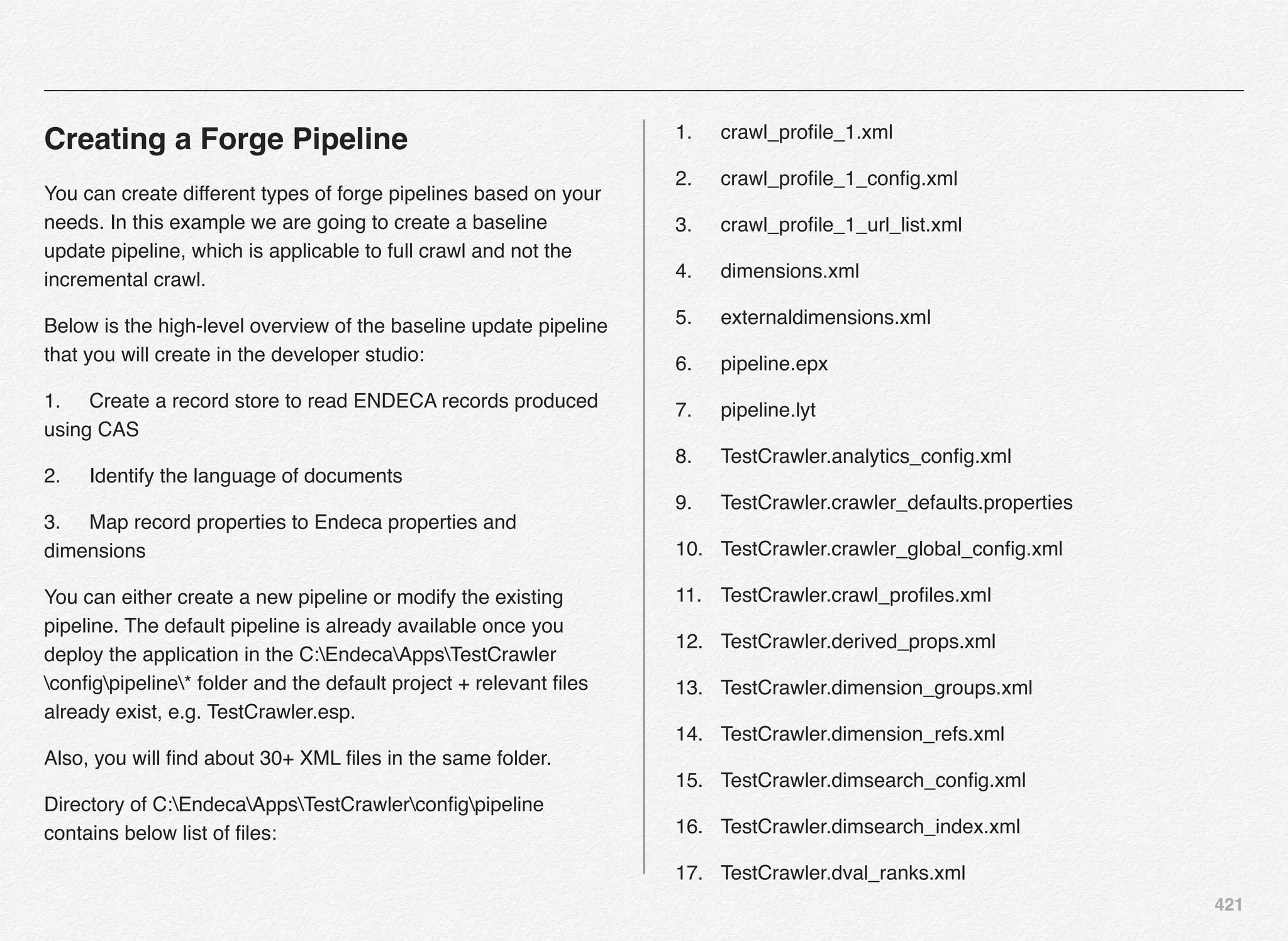 421
Creating a Forge Pipeline
You can create different types of forge pipelines based on your
needs. In this example we are going to create a baseline
update pipeline, which is applicable to full crawl and not the
incremental crawl.
Below is the high-level overview of the baseline update pipeline
that you will create in the developer studio:
1.! Create a record store to read ENDECA records produced
using CAS
2.! Identify the language of documents
3.! Map record properties to Endeca properties and
dimensions
You can either create a new pipeline or modify the existing
pipeline. The default pipeline is already available once you
deploy the application in the C:EndecaAppsTestCrawler
conﬁgpipeline* folder and the default project + relevant ﬁles
already exist, e.g. TestCrawler.esp.
Also, you will ﬁnd about 30+ XML ﬁles in the same folder.
Directory of C:EndecaAppsTestCrawlerconﬁgpipeline
contains below list of ﬁles:
1.! crawl_proﬁle_1.xml
2.! crawl_proﬁle_1_conﬁg.xml
3.! crawl_proﬁle_1_url_list.xml
4.! dimensions.xml
5.! externaldimensions.xml
6.! pipeline.epx
7.! pipeline.lyt
8.! TestCrawler.analytics_conﬁg.xml
9.! TestCrawler.crawler_defaults.properties
10.! TestCrawler.crawler_global_conﬁg.xml
11.! TestCrawler.crawl_proﬁles.xml
12.! TestCrawler.derived_props.xml
13.! TestCrawler.dimension_groups.xml
14.! TestCrawler.dimension_refs.xml
15.! TestCrawler.dimsearch_conﬁg.xml
16.! TestCrawler.dimsearch_index.xml
17.! TestCrawler.dval_ranks.xml
 