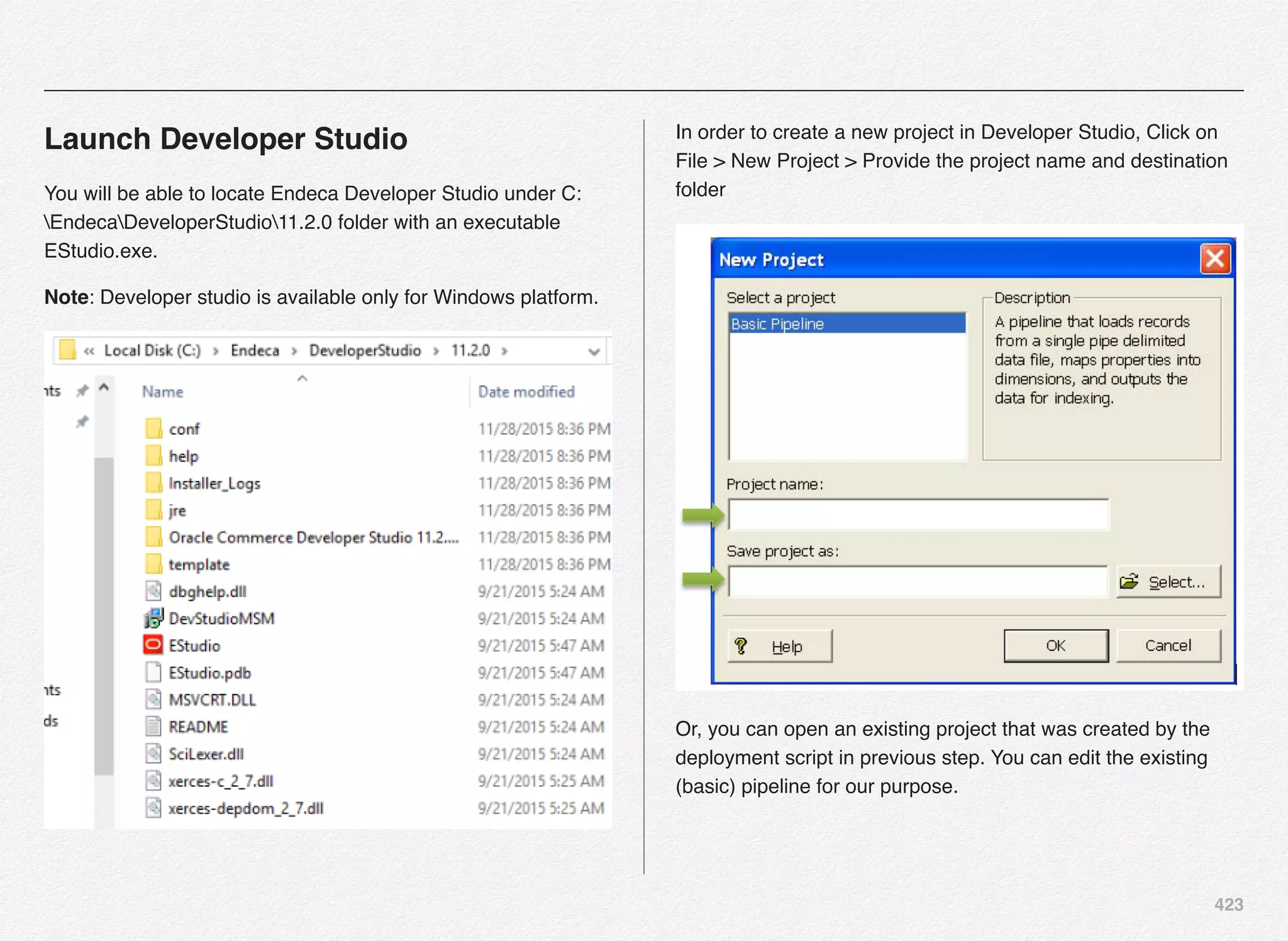 423
Launch Developer Studio
You will be able to locate Endeca Developer Studio under C:
EndecaDeveloperStudio11.2.0 folder with an executable
EStudio.exe.
Note: Developer studio is available only for Windows platform.
In order to create a new project in Developer Studio, Click on
File > New Project > Provide the project name and destination
folder
Or, you can open an existing project that was created by the
deployment script in previous step. You can edit the existing
(basic) pipeline for our purpose.
 