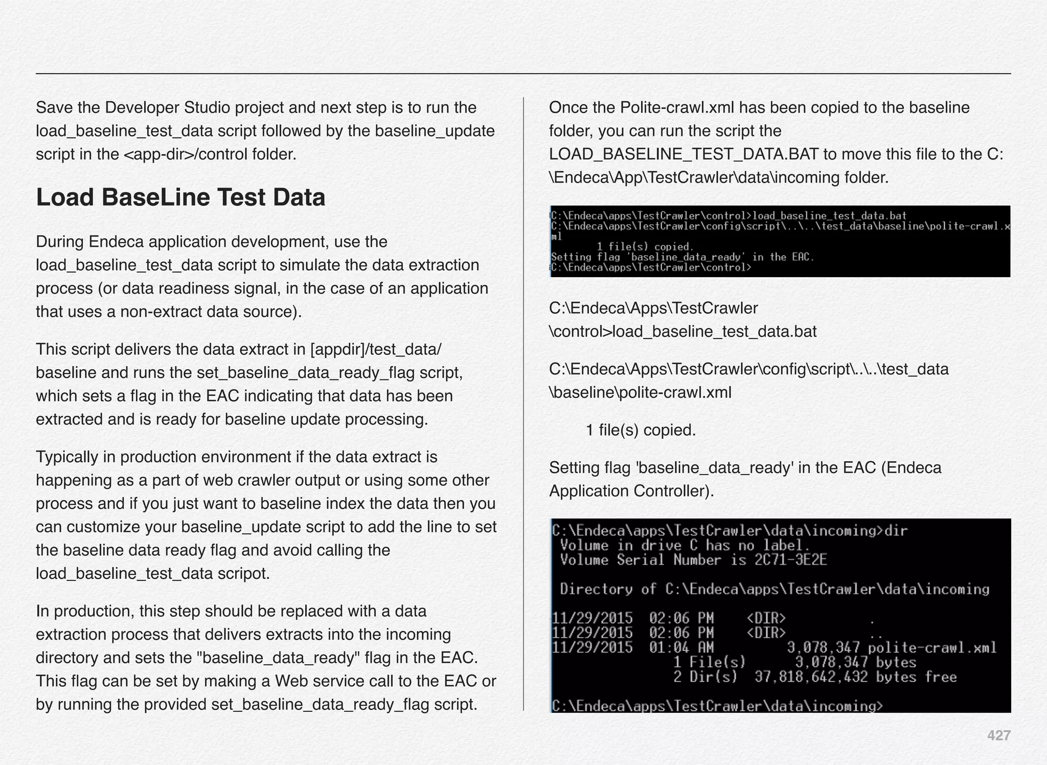 427
Save the Developer Studio project and next step is to run the
load_baseline_test_data script followed by the baseline_update
script in the <app-dir>/control folder.
Load BaseLine Test Data
During Endeca application development, use the
load_baseline_test_data script to simulate the data extraction
process (or data readiness signal, in the case of an application
that uses a non-extract data source).
This script delivers the data extract in [appdir]/test_data/
baseline and runs the set_baseline_data_ready_ﬂag script,
which sets a ﬂag in the EAC indicating that data has been
extracted and is ready for baseline update processing.
Typically in production environment if the data extract is
happening as a part of web crawler output or using some other
process and if you just want to baseline index the data then you
can customize your baseline_update script to add the line to set
the baseline data ready ﬂag and avoid calling the
load_baseline_test_data scripot.
In production, this step should be replaced with a data
extraction process that delivers extracts into the incoming
directory and sets the "baseline_data_ready" ﬂag in the EAC.
This ﬂag can be set by making a Web service call to the EAC or
by running the provided set_baseline_data_ready_ﬂag script.
Once the Polite-crawl.xml has been copied to the baseline
folder, you can run the script the
LOAD_BASELINE_TEST_DATA.BAT to move this ﬁle to the C:
EndecaAppTestCrawlerdataincoming folder.
C:EndecaAppsTestCrawler
control>load_baseline_test_data.bat
C:EndecaAppsTestCrawlerconﬁgscript....test_data
baselinepolite-crawl.xml
1 ﬁle(s) copied.
Setting ﬂag 'baseline_data_ready' in the EAC (Endeca
Application Controller).
 