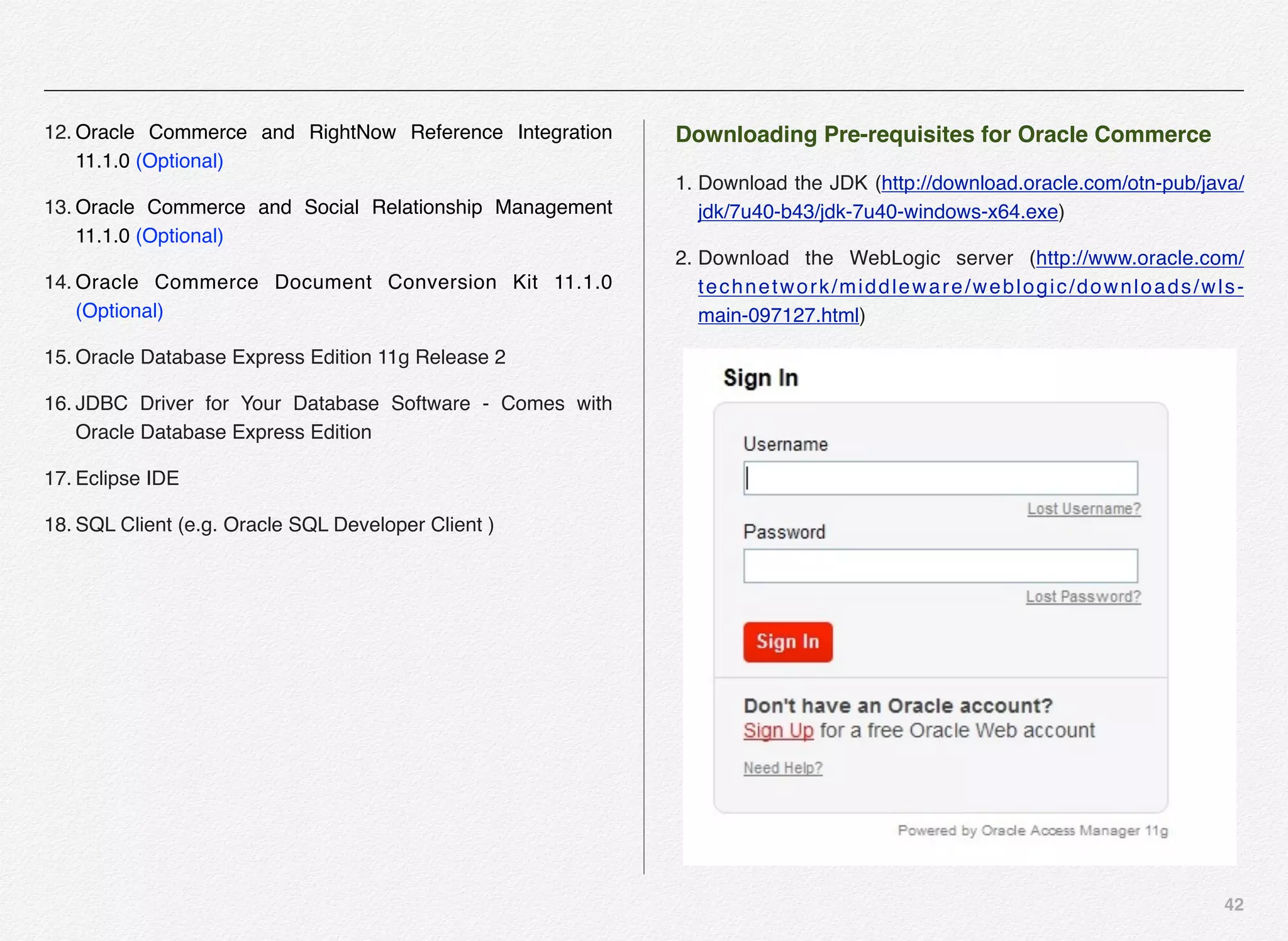 42
12. Oracle Commerce and RightNow Reference Integration
11.1.0 (Optional)
13. Oracle Commerce and Social Relationship Management
11.1.0 (Optional)
14. Oracle Commerce Document Conversion Kit 11.1.0
(Optional)
15. Oracle Database Express Edition 11g Release 2
16. JDBC Driver for Your Database Software - Comes with
Oracle Database Express Edition
17. Eclipse IDE
18. SQL Client (e.g. Oracle SQL Developer Client )
Downloading Pre-requisites for Oracle Commerce
1. Download the JDK (http://download.oracle.com/otn-pub/java/
jdk/7u40-b43/jdk-7u40-windows-x64.exe)
2. Download the WebLogic server (http://www.oracle.com/
technetwork/middleware/weblogic/downloads/wls-
main-097127.html)
 