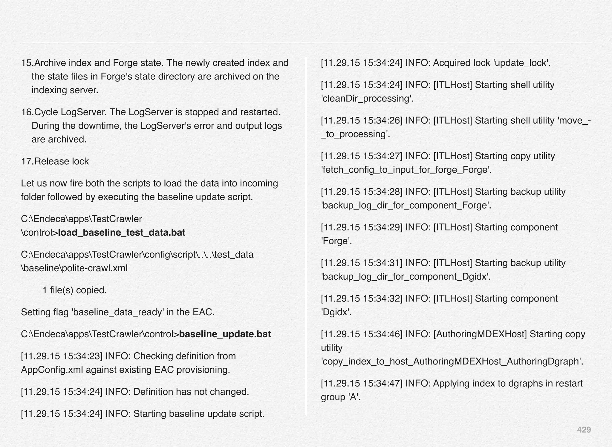 429
15.Archive index and Forge state. The newly created index and
the state ﬁles in Forge's state directory are archived on the
indexing server.
16.Cycle LogServer. The LogServer is stopped and restarted.
During the downtime, the LogServer's error and output logs
are archived.
17.Release lock
Let us now ﬁre both the scripts to load the data into incoming
folder followed by executing the baseline update script.
C:EndecaappsTestCrawler
control>load_baseline_test_data.bat
C:EndecaappsTestCrawlerconﬁgscript....test_data
baselinepolite-crawl.xml
1 ﬁle(s) copied.
Setting ﬂag 'baseline_data_ready' in the EAC.
C:EndecaappsTestCrawlercontrol>baseline_update.bat
[11.29.15 15:34:23] INFO: Checking deﬁnition from
AppConﬁg.xml against existing EAC provisioning.
[11.29.15 15:34:24] INFO: Deﬁnition has not changed.
[11.29.15 15:34:24] INFO: Starting baseline update script.
[11.29.15 15:34:24] INFO: Acquired lock 'update_lock'.
[11.29.15 15:34:24] INFO: [ITLHost] Starting shell utility
'cleanDir_processing'.
[11.29.15 15:34:26] INFO: [ITLHost] Starting shell utility 'move_-
_to_processing'.
[11.29.15 15:34:27] INFO: [ITLHost] Starting copy utility
'fetch_conﬁg_to_input_for_forge_Forge'.
[11.29.15 15:34:28] INFO: [ITLHost] Starting backup utility
'backup_log_dir_for_component_Forge'.
[11.29.15 15:34:29] INFO: [ITLHost] Starting component
'Forge'.
[11.29.15 15:34:31] INFO: [ITLHost] Starting backup utility
'backup_log_dir_for_component_Dgidx'.
[11.29.15 15:34:32] INFO: [ITLHost] Starting component
'Dgidx'.
[11.29.15 15:34:46] INFO: [AuthoringMDEXHost] Starting copy
utility
'copy_index_to_host_AuthoringMDEXHost_AuthoringDgraph'.
[11.29.15 15:34:47] INFO: Applying index to dgraphs in restart
group 'A'.
 