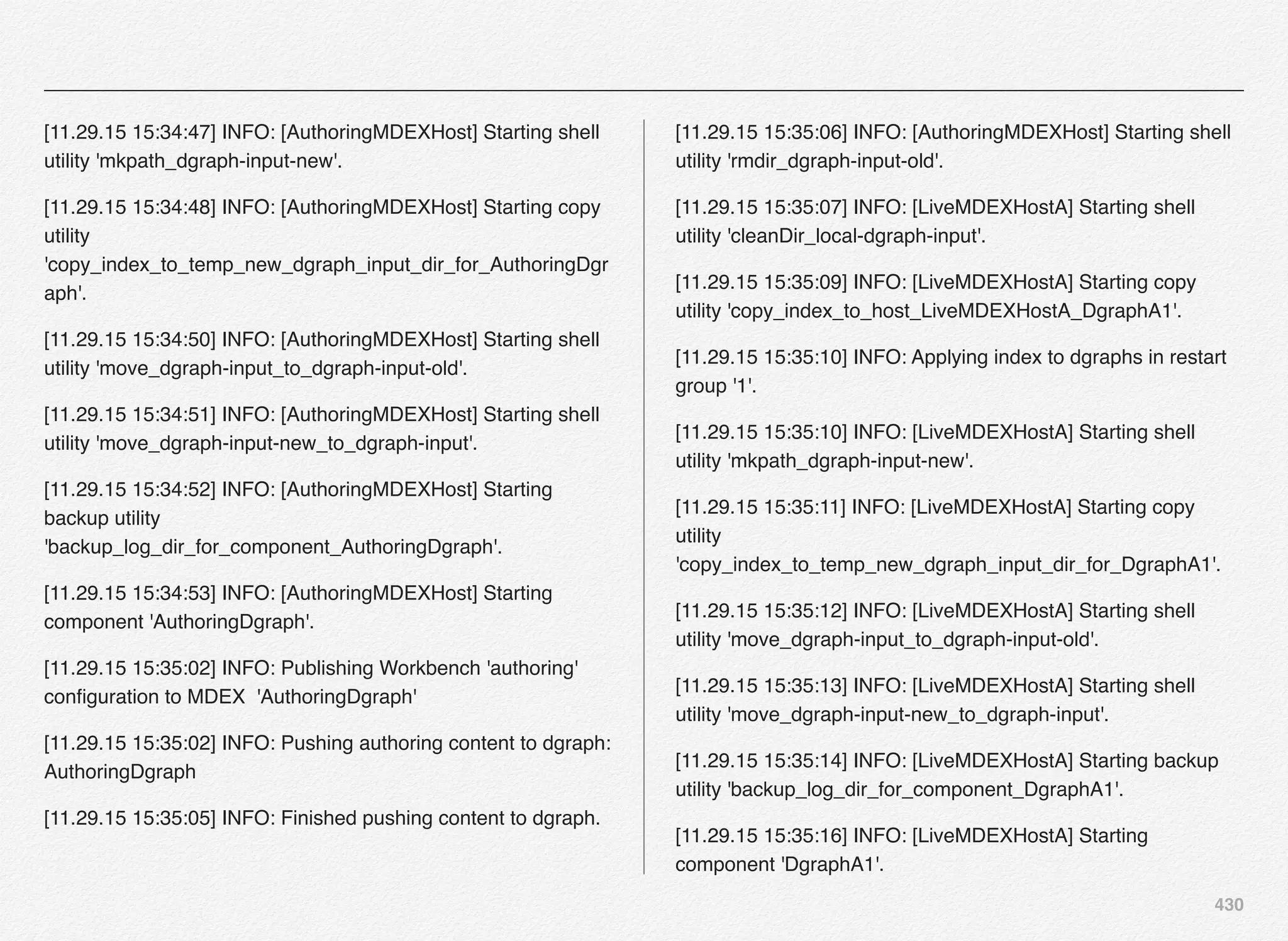 430
[11.29.15 15:34:47] INFO: [AuthoringMDEXHost] Starting shell
utility 'mkpath_dgraph-input-new'.
[11.29.15 15:34:48] INFO: [AuthoringMDEXHost] Starting copy
utility
'copy_index_to_temp_new_dgraph_input_dir_for_AuthoringDgr
aph'.
[11.29.15 15:34:50] INFO: [AuthoringMDEXHost] Starting shell
utility 'move_dgraph-input_to_dgraph-input-old'.
[11.29.15 15:34:51] INFO: [AuthoringMDEXHost] Starting shell
utility 'move_dgraph-input-new_to_dgraph-input'.
[11.29.15 15:34:52] INFO: [AuthoringMDEXHost] Starting
backup utility
'backup_log_dir_for_component_AuthoringDgraph'.
[11.29.15 15:34:53] INFO: [AuthoringMDEXHost] Starting
component 'AuthoringDgraph'.
[11.29.15 15:35:02] INFO: Publishing Workbench 'authoring'
conﬁguration to MDEX 'AuthoringDgraph'
[11.29.15 15:35:02] INFO: Pushing authoring content to dgraph:
AuthoringDgraph
[11.29.15 15:35:05] INFO: Finished pushing content to dgraph.
[11.29.15 15:35:06] INFO: [AuthoringMDEXHost] Starting shell
utility 'rmdir_dgraph-input-old'.
[11.29.15 15:35:07] INFO: [LiveMDEXHostA] Starting shell
utility 'cleanDir_local-dgraph-input'.
[11.29.15 15:35:09] INFO: [LiveMDEXHostA] Starting copy
utility 'copy_index_to_host_LiveMDEXHostA_DgraphA1'.
[11.29.15 15:35:10] INFO: Applying index to dgraphs in restart
group '1'.
[11.29.15 15:35:10] INFO: [LiveMDEXHostA] Starting shell
utility 'mkpath_dgraph-input-new'.
[11.29.15 15:35:11] INFO: [LiveMDEXHostA] Starting copy
utility
'copy_index_to_temp_new_dgraph_input_dir_for_DgraphA1'.
[11.29.15 15:35:12] INFO: [LiveMDEXHostA] Starting shell
utility 'move_dgraph-input_to_dgraph-input-old'.
[11.29.15 15:35:13] INFO: [LiveMDEXHostA] Starting shell
utility 'move_dgraph-input-new_to_dgraph-input'.
[11.29.15 15:35:14] INFO: [LiveMDEXHostA] Starting backup
utility 'backup_log_dir_for_component_DgraphA1'.
[11.29.15 15:35:16] INFO: [LiveMDEXHostA] Starting
component 'DgraphA1'.
 