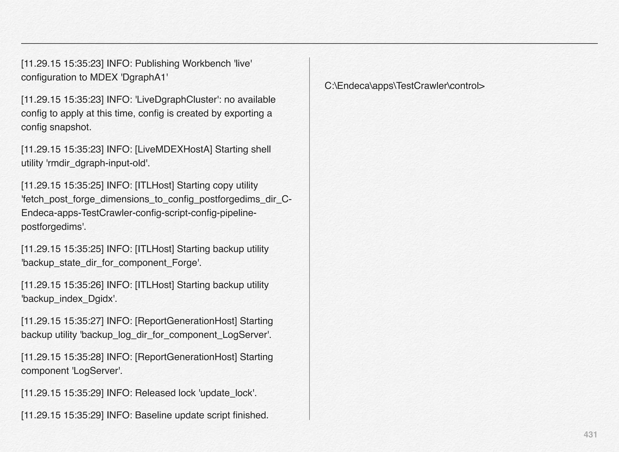 431
[11.29.15 15:35:23] INFO: Publishing Workbench 'live'
conﬁguration to MDEX 'DgraphA1'
[11.29.15 15:35:23] INFO: 'LiveDgraphCluster': no available
conﬁg to apply at this time, conﬁg is created by exporting a
conﬁg snapshot.
[11.29.15 15:35:23] INFO: [LiveMDEXHostA] Starting shell
utility 'rmdir_dgraph-input-old'.
[11.29.15 15:35:25] INFO: [ITLHost] Starting copy utility
'fetch_post_forge_dimensions_to_conﬁg_postforgedims_dir_C-
Endeca-apps-TestCrawler-conﬁg-script-conﬁg-pipeline-
postforgedims'.
[11.29.15 15:35:25] INFO: [ITLHost] Starting backup utility
'backup_state_dir_for_component_Forge'.
[11.29.15 15:35:26] INFO: [ITLHost] Starting backup utility
'backup_index_Dgidx'.
[11.29.15 15:35:27] INFO: [ReportGenerationHost] Starting
backup utility 'backup_log_dir_for_component_LogServer'.
[11.29.15 15:35:28] INFO: [ReportGenerationHost] Starting
component 'LogServer'.
[11.29.15 15:35:29] INFO: Released lock 'update_lock'.
[11.29.15 15:35:29] INFO: Baseline update script ﬁnished.
C:EndecaappsTestCrawlercontrol>
 