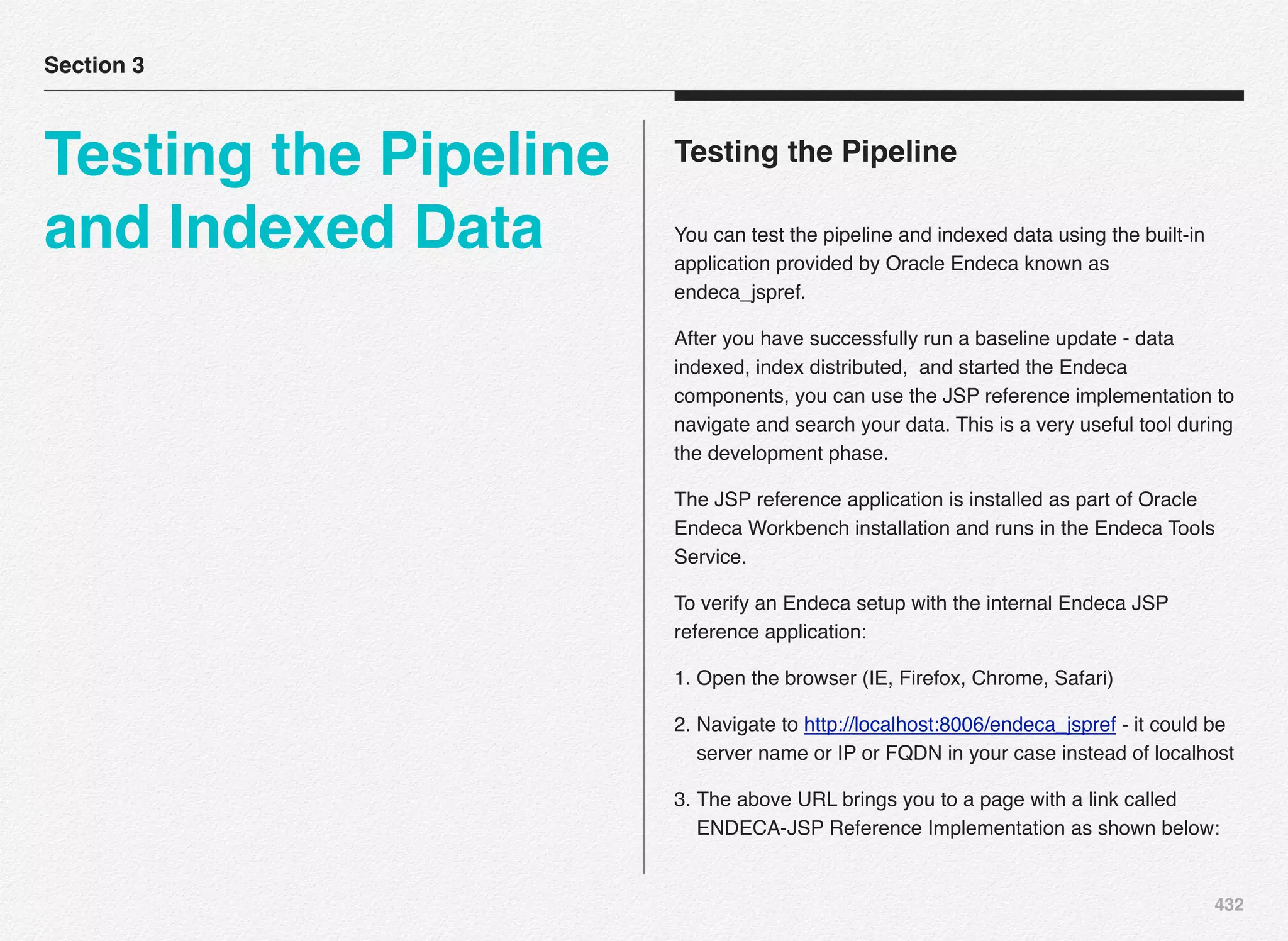 432
Testing the Pipeline
You can test the pipeline and indexed data using the built-in
application provided by Oracle Endeca known as
endeca_jspref.
After you have successfully run a baseline update - data
indexed, index distributed, and started the Endeca
components, you can use the JSP reference implementation to
navigate and search your data. This is a very useful tool during
the development phase.
The JSP reference application is installed as part of Oracle
Endeca Workbench installation and runs in the Endeca Tools
Service.
To verify an Endeca setup with the internal Endeca JSP
reference application:
1. Open the browser (IE, Firefox, Chrome, Safari)
2. Navigate to http://localhost:8006/endeca_jspref - it could be
server name or IP or FQDN in your case instead of localhost
3. The above URL brings you to a page with a link called
ENDECA-JSP Reference Implementation as shown below:
Section 3
Testing the Pipeline
and Indexed Data
 