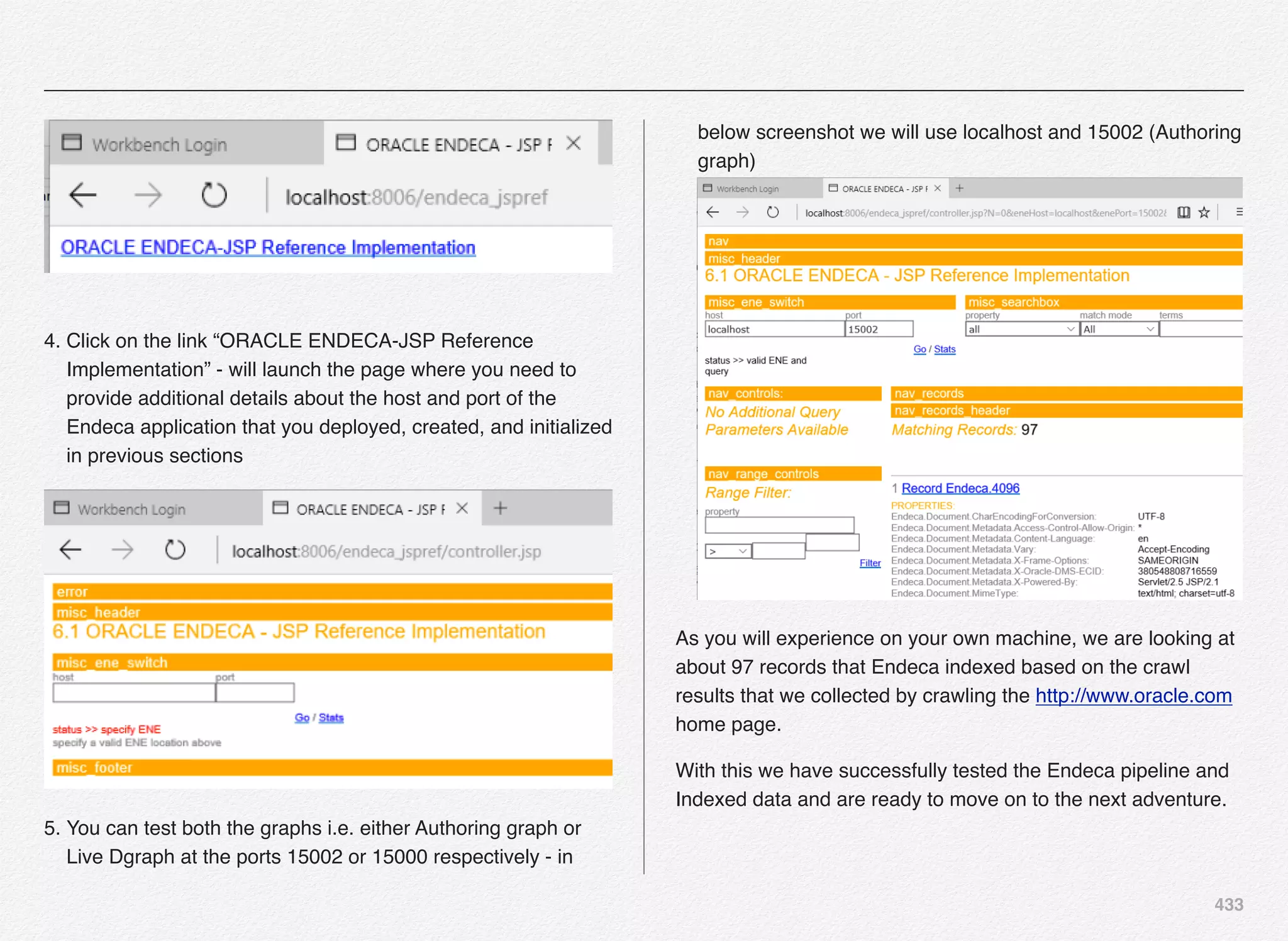 433
 
4. Click on the link “ORACLE ENDECA-JSP Reference
Implementation” - will launch the page where you need to
provide additional details about the host and port of the
Endeca application that you deployed, created, and initialized
in previous sections
5. You can test both the graphs i.e. either Authoring graph or
Live Dgraph at the ports 15002 or 15000 respectively - in
below screenshot we will use localhost and 15002 (Authoring
graph) 
As you will experience on your own machine, we are looking at
about 97 records that Endeca indexed based on the crawl
results that we collected by crawling the http://www.oracle.com
home page.
With this we have successfully tested the Endeca pipeline and
Indexed data and are ready to move on to the next adventure.
 