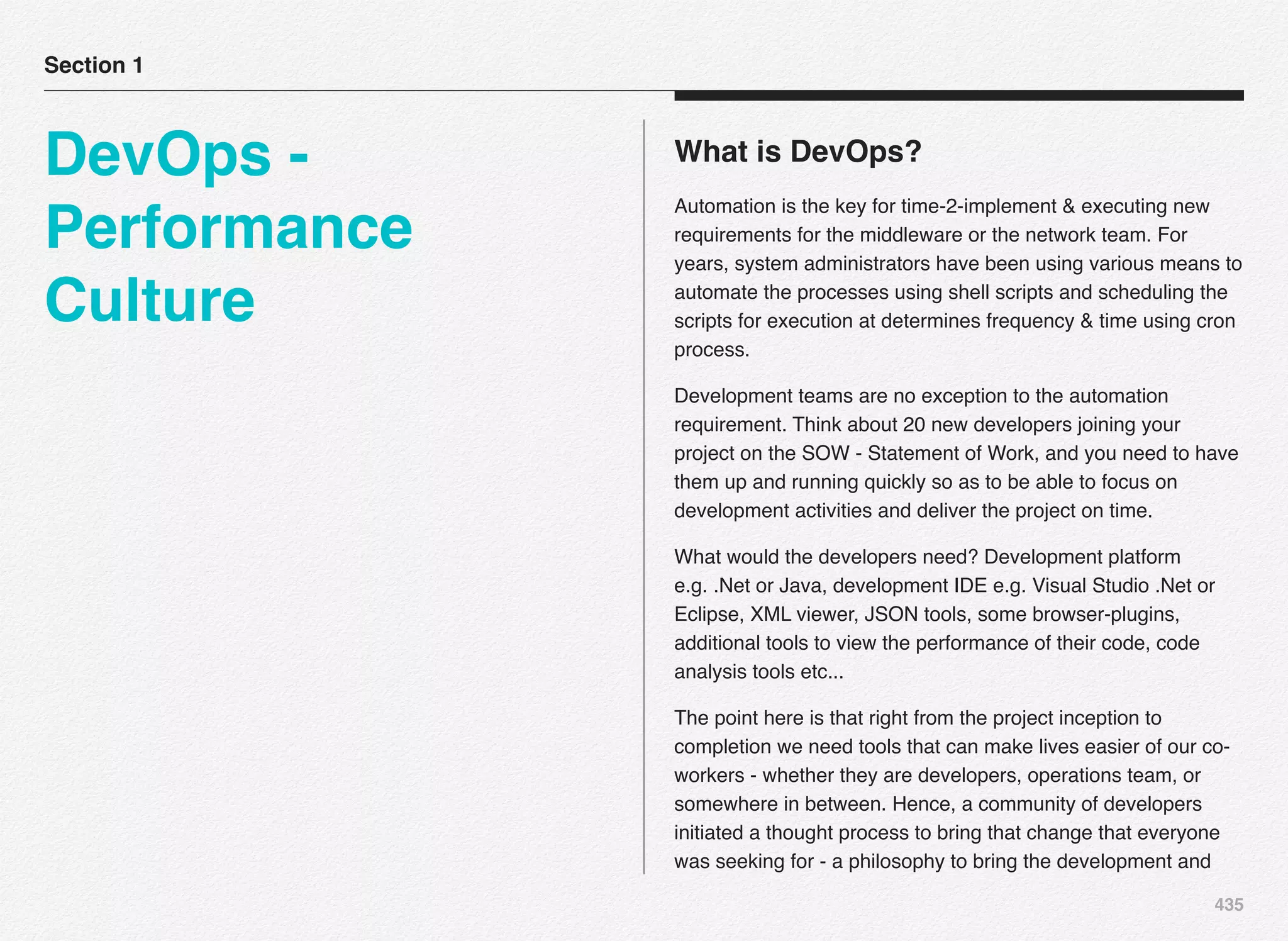 435
What is DevOps?
Automation is the key for time-2-implement & executing new
requirements for the middleware or the network team. For
years, system administrators have been using various means to
automate the processes using shell scripts and scheduling the
scripts for execution at determines frequency & time using cron
process.
Development teams are no exception to the automation
requirement. Think about 20 new developers joining your
project on the SOW - Statement of Work, and you need to have
them up and running quickly so as to be able to focus on
development activities and deliver the project on time.
What would the developers need? Development platform
e.g. .Net or Java, development IDE e.g. Visual Studio .Net or
Eclipse, XML viewer, JSON tools, some browser-plugins,
additional tools to view the performance of their code, code
analysis tools etc... 
The point here is that right from the project inception to
completion we need tools that can make lives easier of our co-
workers - whether they are developers, operations team, or
somewhere in between. Hence, a community of developers
initiated a thought process to bring that change that everyone
was seeking for - a philosophy to bring the development and
Section 1
DevOps -
Performance
Culture
 