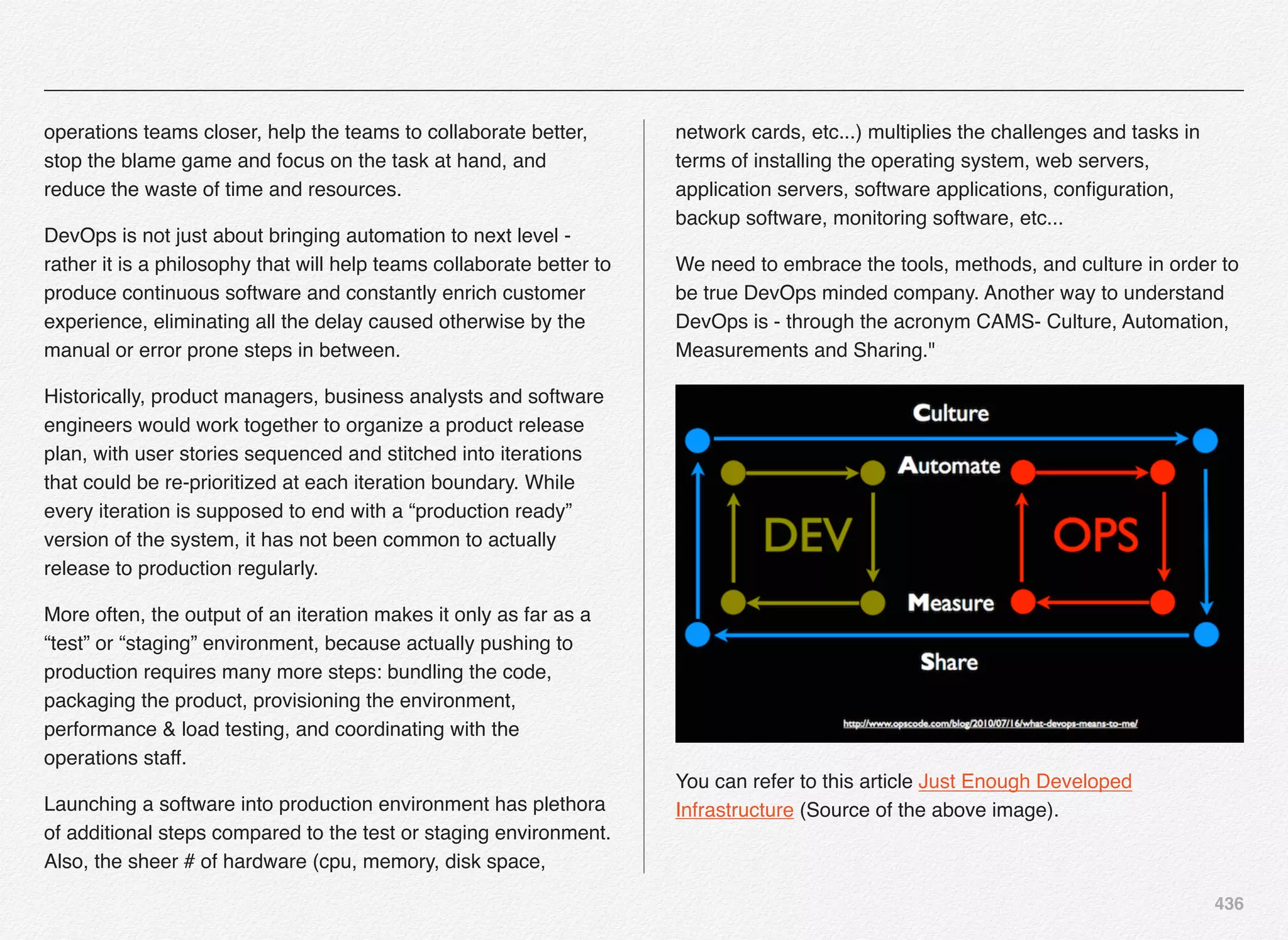 436
operations teams closer, help the teams to collaborate better,
stop the blame game and focus on the task at hand, and
reduce the waste of time and resources.
DevOps is not just about bringing automation to next level -
rather it is a philosophy that will help teams collaborate better to
produce continuous software and constantly enrich customer
experience, eliminating all the delay caused otherwise by the
manual or error prone steps in between.
Historically, product managers, business analysts and software
engineers would work together to organize a product release
plan, with user stories sequenced and stitched into iterations
that could be re-prioritized at each iteration boundary. While
every iteration is supposed to end with a “production ready”
version of the system, it has not been common to actually
release to production regularly.
More often, the output of an iteration makes it only as far as a
“test” or “staging” environment, because actually pushing to
production requires many more steps: bundling the code,
packaging the product, provisioning the environment,
performance & load testing, and coordinating with the
operations staff. 
Launching a software into production environment has plethora
of additional steps compared to the test or staging environment.
Also, the sheer # of hardware (cpu, memory, disk space,
network cards, etc...) multiplies the challenges and tasks in
terms of installing the operating system, web servers,
application servers, software applications, conﬁguration,
backup software, monitoring software, etc...
We need to embrace the tools, methods, and culture in order to
be true DevOps minded company. Another way to understand
DevOps is - through the acronym CAMS- Culture, Automation,
Measurements and Sharing."
You can refer to this article Just Enough Developed
Infrastructure (Source of the above image).
 