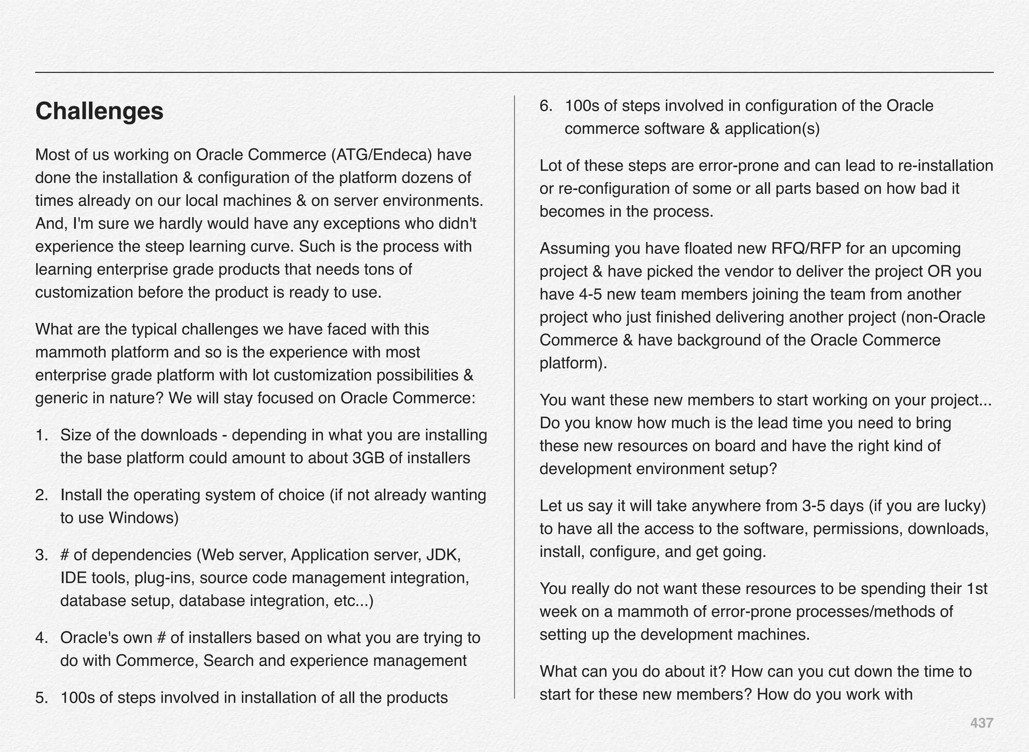 437
Challenges
Most of us working on Oracle Commerce (ATG/Endeca) have
done the installation & conﬁguration of the platform dozens of
times already on our local machines & on server environments.
And, I'm sure we hardly would have any exceptions who didn't
experience the steep learning curve. Such is the process with
learning enterprise grade products that needs tons of
customization before the product is ready to use.
What are the typical challenges we have faced with this
mammoth platform and so is the experience with most
enterprise grade platform with lot customization possibilities &
generic in nature? We will stay focused on Oracle Commerce:
1. Size of the downloads - depending in what you are installing
the base platform could amount to about 3GB of installers
2. Install the operating system of choice (if not already wanting
to use Windows)
3. # of dependencies (Web server, Application server, JDK,
IDE tools, plug-ins, source code management integration,
database setup, database integration, etc...)
4. Oracle's own # of installers based on what you are trying to
do with Commerce, Search and experience management
5. 100s of steps involved in installation of all the products
6. 100s of steps involved in conﬁguration of the Oracle
commerce software & application(s)
Lot of these steps are error-prone and can lead to re-installation
or re-conﬁguration of some or all parts based on how bad it
becomes in the process.
Assuming you have ﬂoated new RFQ/RFP for an upcoming
project & have picked the vendor to deliver the project OR you
have 4-5 new team members joining the team from another
project who just ﬁnished delivering another project (non-Oracle
Commerce & have background of the Oracle Commerce
platform).
You want these new members to start working on your project...
Do you know how much is the lead time you need to bring
these new resources on board and have the right kind of
development environment setup?
Let us say it will take anywhere from 3-5 days (if you are lucky)
to have all the access to the software, permissions, downloads,
install, conﬁgure, and get going.
You really do not want these resources to be spending their 1st
week on a mammoth of error-prone processes/methods of
setting up the development machines.
What can you do about it? How can you cut down the time to
start for these new members? How do you work with
 