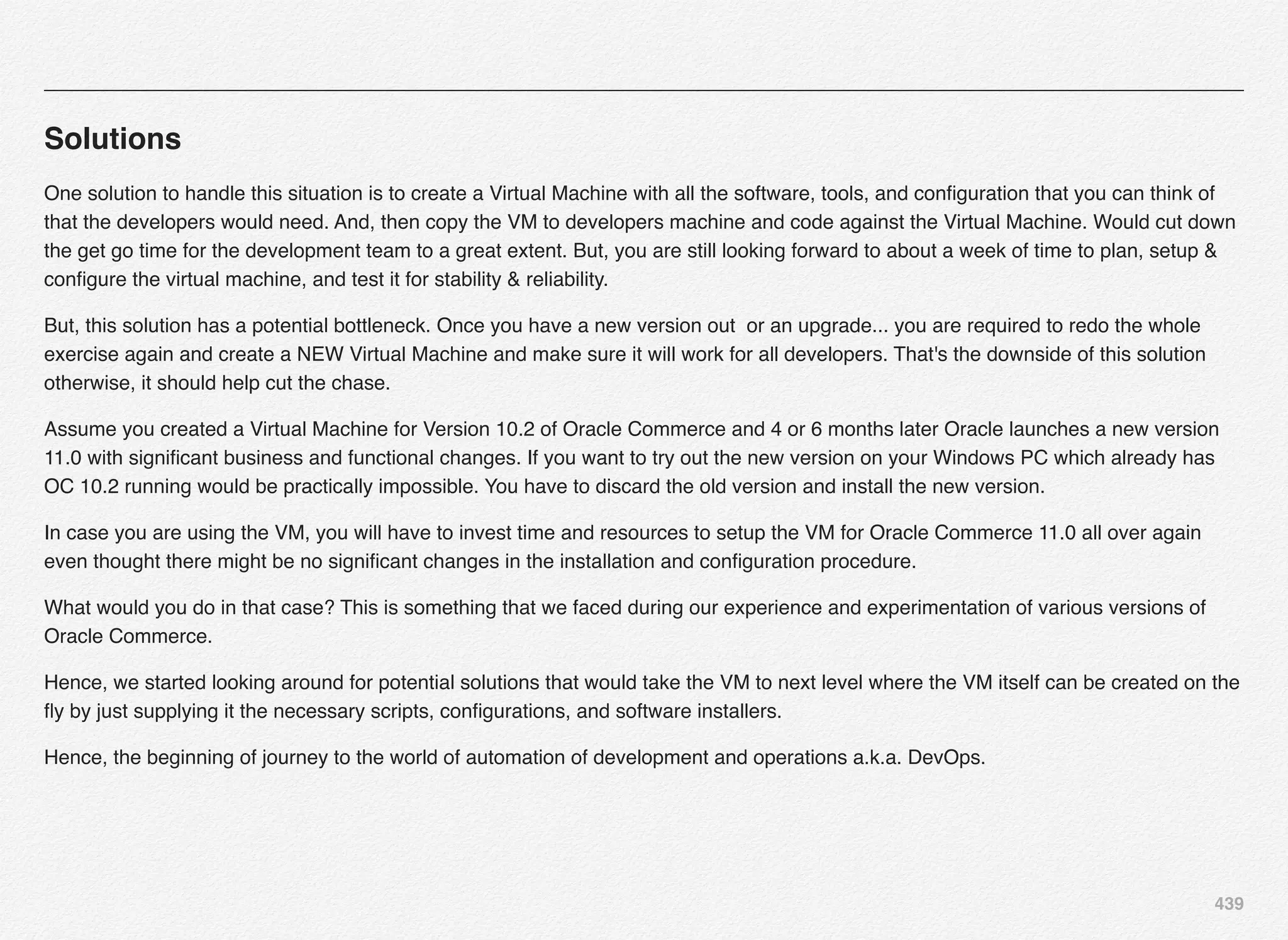 439
Solutions
One solution to handle this situation is to create a Virtual Machine with all the software, tools, and conﬁguration that you can think of
that the developers would need. And, then copy the VM to developers machine and code against the Virtual Machine. Would cut down
the get go time for the development team to a great extent. But, you are still looking forward to about a week of time to plan, setup &
conﬁgure the virtual machine, and test it for stability & reliability.
But, this solution has a potential bottleneck. Once you have a new version out  or an upgrade... you are required to redo the whole
exercise again and create a NEW Virtual Machine and make sure it will work for all developers. That's the downside of this solution
otherwise, it should help cut the chase.
Assume you created a Virtual Machine for Version 10.2 of Oracle Commerce and 4 or 6 months later Oracle launches a new version
11.0 with signiﬁcant business and functional changes. If you want to try out the new version on your Windows PC which already has
OC 10.2 running would be practically impossible. You have to discard the old version and install the new version.
In case you are using the VM, you will have to invest time and resources to setup the VM for Oracle Commerce 11.0 all over again
even thought there might be no signiﬁcant changes in the installation and conﬁguration procedure.
What would you do in that case? This is something that we faced during our experience and experimentation of various versions of
Oracle Commerce.
Hence, we started looking around for potential solutions that would take the VM to next level where the VM itself can be created on the
ﬂy by just supplying it the necessary scripts, conﬁgurations, and software installers.
Hence, the beginning of journey to the world of automation of development and operations a.k.a. DevOps.
 