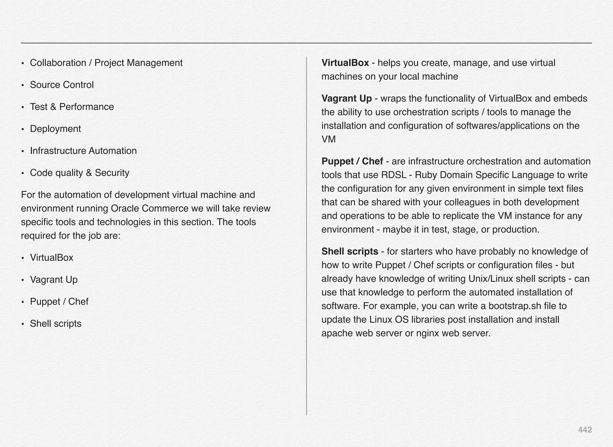 442
• Collaboration / Project Management
• Source Control
• Test & Performance
• Deployment
• Infrastructure Automation
• Code quality & Security
For the automation of development virtual machine and
environment running Oracle Commerce we will take review
speciﬁc tools and technologies in this section. The tools
required for the job are:
• VirtualBox
• Vagrant Up
• Puppet / Chef
• Shell scripts
VirtualBox - helps you create, manage, and use virtual
machines on your local machine
Vagrant Up - wraps the functionality of VirtualBox and embeds
the ability to use orchestration scripts / tools to manage the
installation and conﬁguration of softwares/applications on the
VM
Puppet / Chef - are infrastructure orchestration and automation
tools that use RDSL - Ruby Domain Speciﬁc Language to write
the conﬁguration for any given environment in simple text ﬁles
that can be shared with your colleagues in both development
and operations to be able to replicate the VM instance for any
environment - maybe it in test, stage, or production.
Shell scripts - for starters who have probably no knowledge of
how to write Puppet / Chef scripts or conﬁguration ﬁles - but
already have knowledge of writing Unix/Linux shell scripts - can
use that knowledge to perform the automated installation of
software. For example, you can write a bootstrap.sh ﬁle to
update the Linux OS libraries post installation and install
apache web server or nginx web server.
 