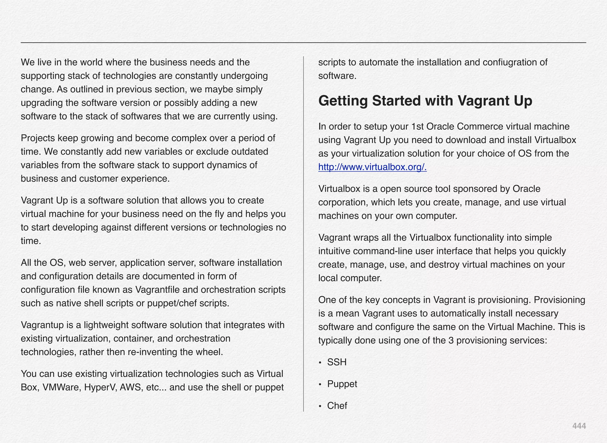 444
We live in the world where the business needs and the
supporting stack of technologies are constantly undergoing
change. As outlined in previous section, we maybe simply
upgrading the software version or possibly adding a new
software to the stack of softwares that we are currently using.
Projects keep growing and become complex over a period of
time. We constantly add new variables or exclude outdated
variables from the software stack to support dynamics of
business and customer experience.
Vagrant Up is a software solution that allows you to create
virtual machine for your business need on the ﬂy and helps you
to start developing against different versions or technologies no
time.
All the OS, web server, application server, software installation
and conﬁguration details are documented in form of
conﬁguration ﬁle known as Vagrantﬁle and orchestration scripts
such as native shell scripts or puppet/chef scripts.
Vagrantup is a lightweight software solution that integrates with
existing virtualization, container, and orchestration
technologies, rather then re-inventing the wheel.
You can use existing virtualization technologies such as Virtual
Box, VMWare, HyperV, AWS, etc... and use the shell or puppet
scripts to automate the installation and conﬁugration of
software.
Getting Started with Vagrant Up
In order to setup your 1st Oracle Commerce virtual machine
using Vagrant Up you need to download and install Virtualbox
as your virtualization solution for your choice of OS from the
http://www.virtualbox.org/.
Virtualbox is a open source tool sponsored by Oracle
corporation, which lets you create, manage, and use virtual
machines on your own computer.
Vagrant wraps all the Virtualbox functionality into simple
intuitive command-line user interface that helps you quickly
create, manage, use, and destroy virtual machines on your
local computer.
One of the key concepts in Vagrant is provisioning. Provisioning
is a mean Vagrant uses to automatically install necessary
software and conﬁgure the same on the Virtual Machine. This is
typically done using one of the 3 provisioning services:
• SSH
• Puppet
• Chef
 