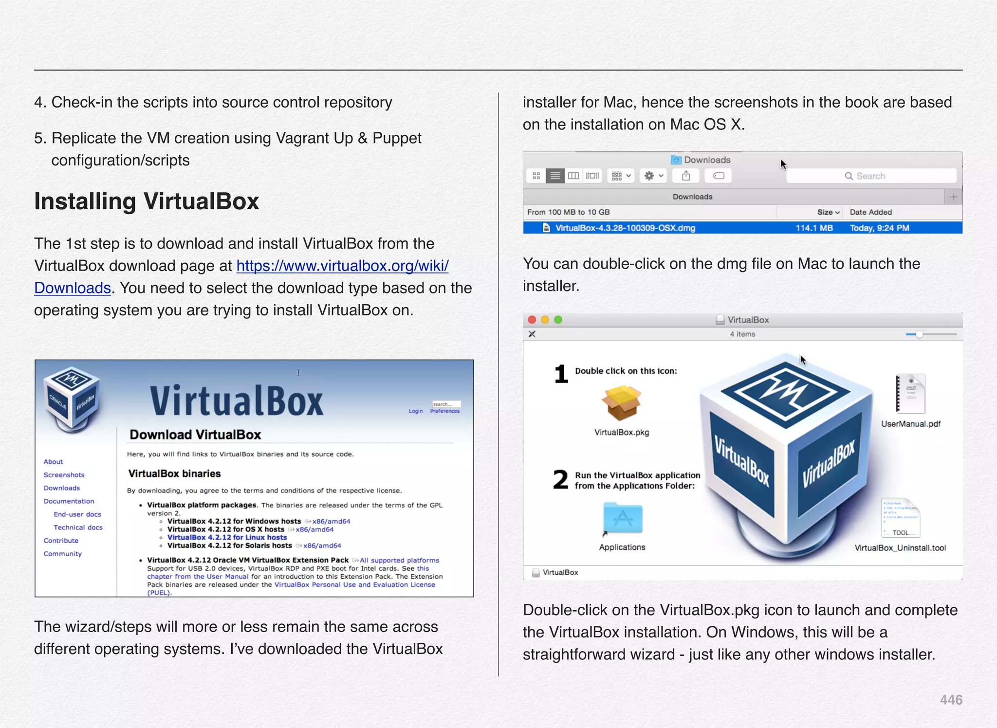 446
4. Check-in the scripts into source control repository
5. Replicate the VM creation using Vagrant Up & Puppet
conﬁguration/scripts
Installing VirtualBox
The 1st step is to download and install VirtualBox from the
VirtualBox download page at https://www.virtualbox.org/wiki/
Downloads. You need to select the download type based on the
operating system you are trying to install VirtualBox on.
The wizard/steps will more or less remain the same across
different operating systems. I’ve downloaded the VirtualBox
installer for Mac, hence the screenshots in the book are based
on the installation on Mac OS X.
You can double-click on the dmg ﬁle on Mac to launch the
installer.
Double-click on the VirtualBox.pkg icon to launch and complete
the VirtualBox installation. On Windows, this will be a
straightforward wizard - just like any other windows installer.
 