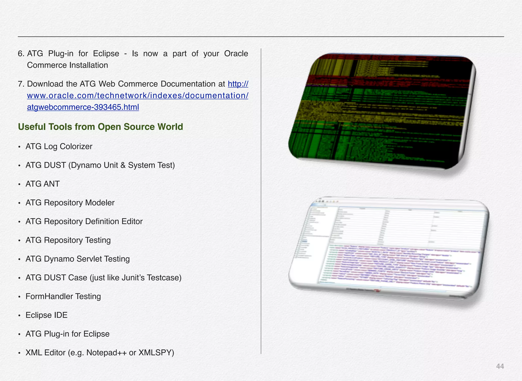 44
6. ATG Plug-in for Eclipse - Is now a part of your Oracle
Commerce Installation
7. Download the ATG Web Commerce Documentation at http://
www.oracle.com/technetwork/indexes/documentation/
atgwebcommerce-393465.html
Useful Tools from Open Source World
• ATG Log Colorizer
• ATG DUST (Dynamo Unit & System Test)
• ATG ANT
• ATG Repository Modeler
• ATG Repository Deﬁnition Editor
• ATG Repository Testing
• ATG Dynamo Servlet Testing
• ATG DUST Case (just like Junit’s Testcase)
• FormHandler Testing
• Eclipse IDE
• ATG Plug-in for Eclipse
• XML Editor (e.g. Notepad++ or XMLSPY)
 