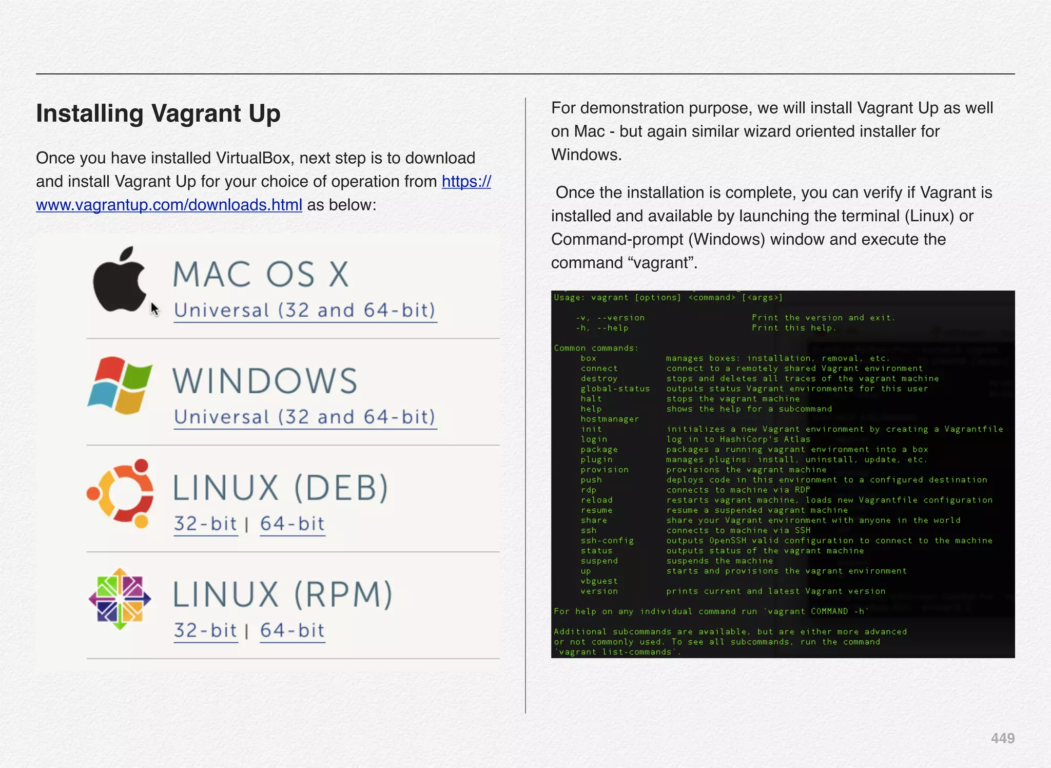 449
Installing Vagrant Up
Once you have installed VirtualBox, next step is to download
and install Vagrant Up for your choice of operation from https://
www.vagrantup.com/downloads.html as below:
For demonstration purpose, we will install Vagrant Up as well
on Mac - but again similar wizard oriented installer for
Windows.
Once the installation is complete, you can verify if Vagrant is
installed and available by launching the terminal (Linux) or
Command-prompt (Windows) window and execute the
command “vagrant”.
 