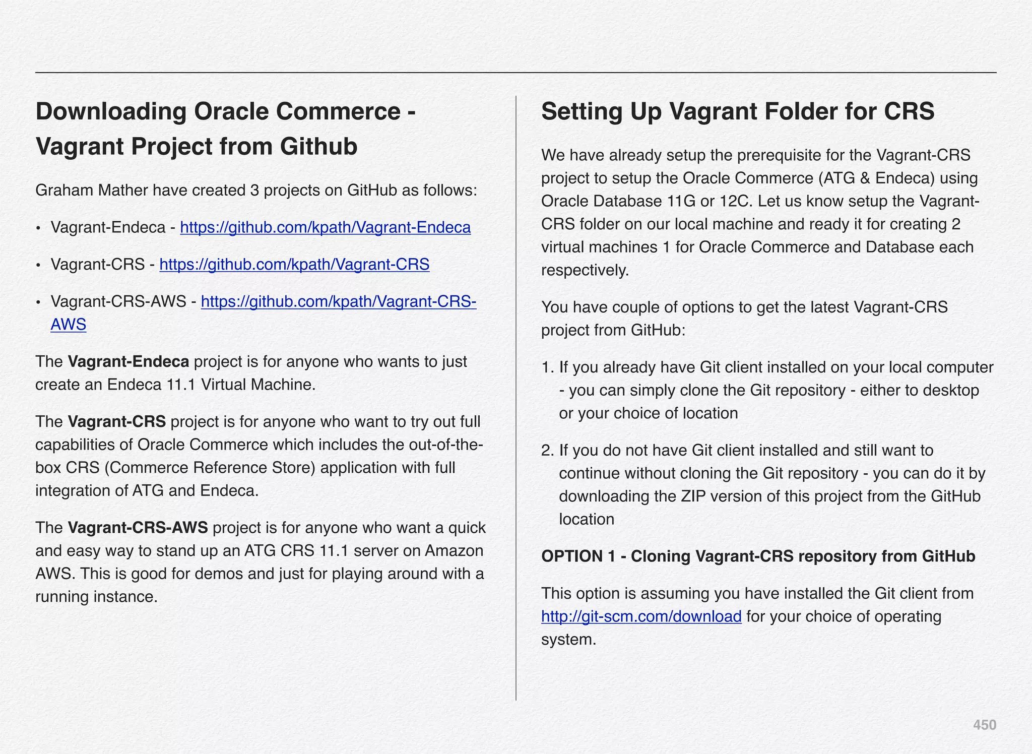 450
Downloading Oracle Commerce -
Vagrant Project from Github
Graham Mather have created 3 projects on GitHub as follows:
• Vagrant-Endeca - https://github.com/kpath/Vagrant-Endeca
• Vagrant-CRS - https://github.com/kpath/Vagrant-CRS
• Vagrant-CRS-AWS - https://github.com/kpath/Vagrant-CRS-
AWS
The Vagrant-Endeca project is for anyone who wants to just
create an Endeca 11.1 Virtual Machine.
The Vagrant-CRS project is for anyone who want to try out full
capabilities of Oracle Commerce which includes the out-of-the-
box CRS (Commerce Reference Store) application with full
integration of ATG and Endeca.
The Vagrant-CRS-AWS project is for anyone who want a quick
and easy way to stand up an ATG CRS 11.1 server on Amazon
AWS. This is good for demos and just for playing around with a
running instance.
Setting Up Vagrant Folder for CRS
We have already setup the prerequisite for the Vagrant-CRS
project to setup the Oracle Commerce (ATG & Endeca) using
Oracle Database 11G or 12C. Let us know setup the Vagrant-
CRS folder on our local machine and ready it for creating 2
virtual machines 1 for Oracle Commerce and Database each
respectively.
You have couple of options to get the latest Vagrant-CRS
project from GitHub:
1. If you already have Git client installed on your local computer
- you can simply clone the Git repository - either to desktop
or your choice of location
2. If you do not have Git client installed and still want to
continue without cloning the Git repository - you can do it by
downloading the ZIP version of this project from the GitHub
location
OPTION 1 - Cloning Vagrant-CRS repository from GitHub
This option is assuming you have installed the Git client from
http://git-scm.com/download for your choice of operating
system.
 