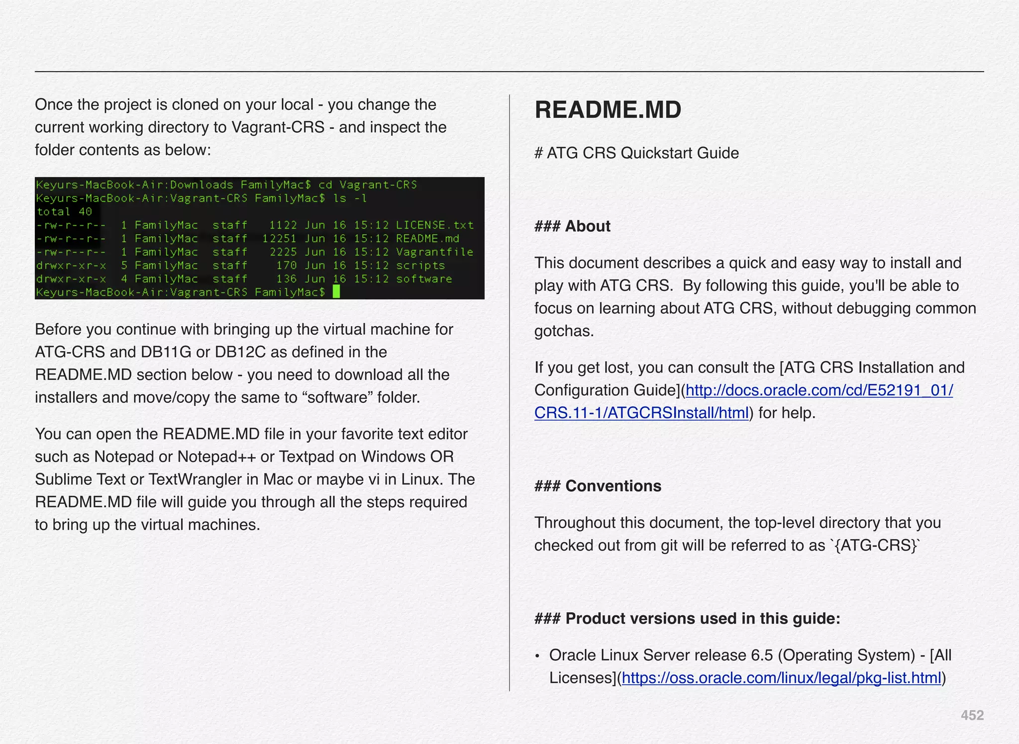 452
Once the project is cloned on your local - you change the
current working directory to Vagrant-CRS - and inspect the
folder contents as below:
Before you continue with bringing up the virtual machine for
ATG-CRS and DB11G or DB12C as deﬁned in the
README.MD section below - you need to download all the
installers and move/copy the same to “software” folder.
You can open the README.MD ﬁle in your favorite text editor
such as Notepad or Notepad++ or Textpad on Windows OR
Sublime Text or TextWrangler in Mac or maybe vi in Linux. The
README.MD ﬁle will guide you through all the steps required
to bring up the virtual machines.
README.MD
# ATG CRS Quickstart Guide
### About
This document describes a quick and easy way to install and
play with ATG CRS. By following this guide, you'll be able to
focus on learning about ATG CRS, without debugging common
gotchas.
If you get lost, you can consult the [ATG CRS Installation and
Conﬁguration Guide](http://docs.oracle.com/cd/E52191_01/
CRS.11-1/ATGCRSInstall/html) for help.
### Conventions
Throughout this document, the top-level directory that you
checked out from git will be referred to as `{ATG-CRS}`
### Product versions used in this guide:
• Oracle Linux Server release 6.5 (Operating System) - [All
Licenses](https://oss.oracle.com/linux/legal/pkg-list.html)
 