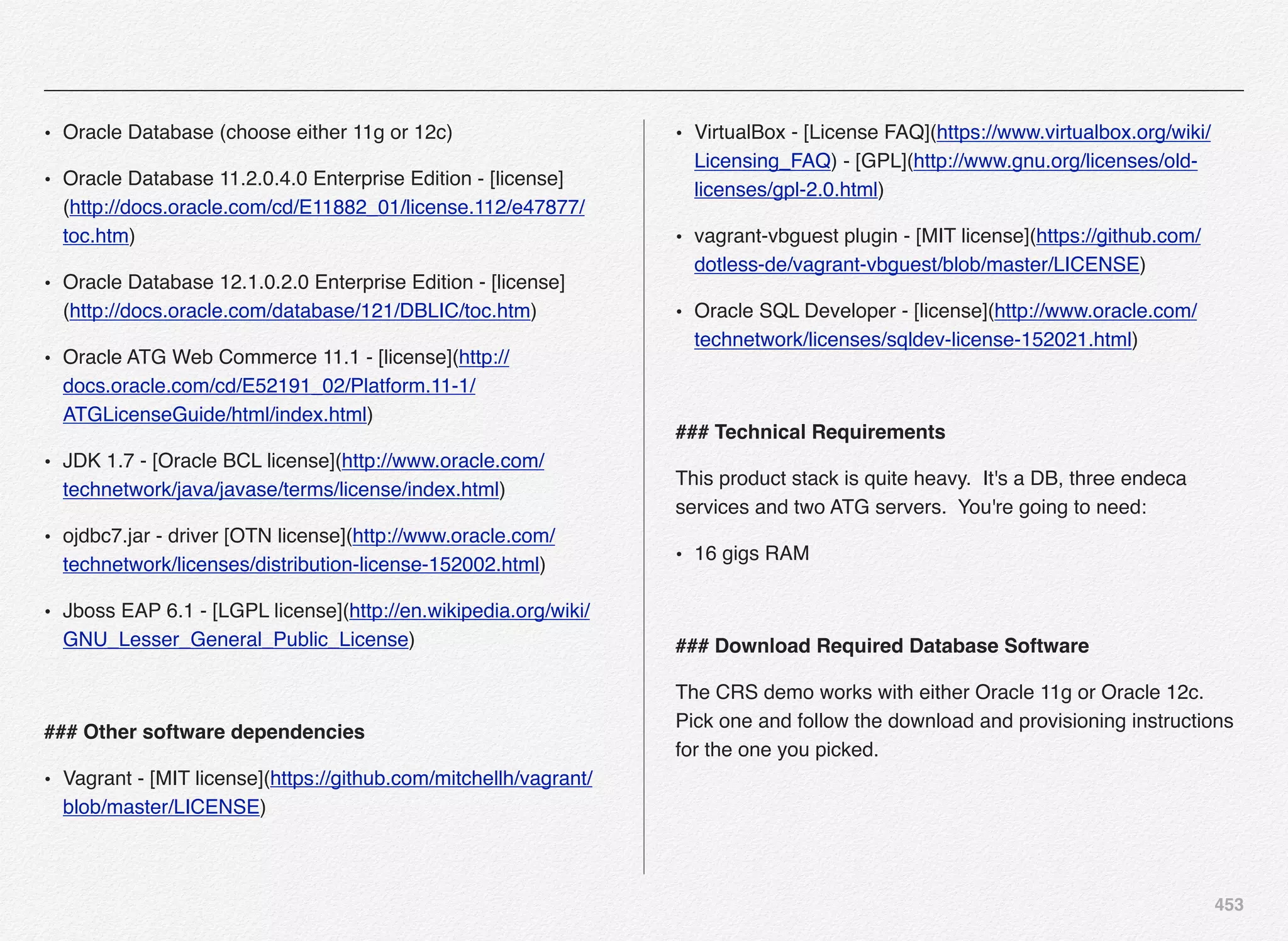 453
• Oracle Database (choose either 11g or 12c)
• Oracle Database 11.2.0.4.0 Enterprise Edition - [license]
(http://docs.oracle.com/cd/E11882_01/license.112/e47877/
toc.htm)
• Oracle Database 12.1.0.2.0 Enterprise Edition - [license]
(http://docs.oracle.com/database/121/DBLIC/toc.htm)
• Oracle ATG Web Commerce 11.1 - [license](http://
docs.oracle.com/cd/E52191_02/Platform.11-1/
ATGLicenseGuide/html/index.html)
• JDK 1.7 - [Oracle BCL license](http://www.oracle.com/
technetwork/java/javase/terms/license/index.html)
• ojdbc7.jar - driver [OTN license](http://www.oracle.com/
technetwork/licenses/distribution-license-152002.html)
• Jboss EAP 6.1 - [LGPL license](http://en.wikipedia.org/wiki/
GNU_Lesser_General_Public_License)
### Other software dependencies
• Vagrant - [MIT license](https://github.com/mitchellh/vagrant/
blob/master/LICENSE)
• VirtualBox - [License FAQ](https://www.virtualbox.org/wiki/
Licensing_FAQ) - [GPL](http://www.gnu.org/licenses/old-
licenses/gpl-2.0.html)
• vagrant-vbguest plugin - [MIT license](https://github.com/
dotless-de/vagrant-vbguest/blob/master/LICENSE)
• Oracle SQL Developer - [license](http://www.oracle.com/
technetwork/licenses/sqldev-license-152021.html)
### Technical Requirements
This product stack is quite heavy. It's a DB, three endeca
services and two ATG servers. You're going to need:
• 16 gigs RAM
### Download Required Database Software
The CRS demo works with either Oracle 11g or Oracle 12c.
Pick one and follow the download and provisioning instructions
for the one you picked.
 