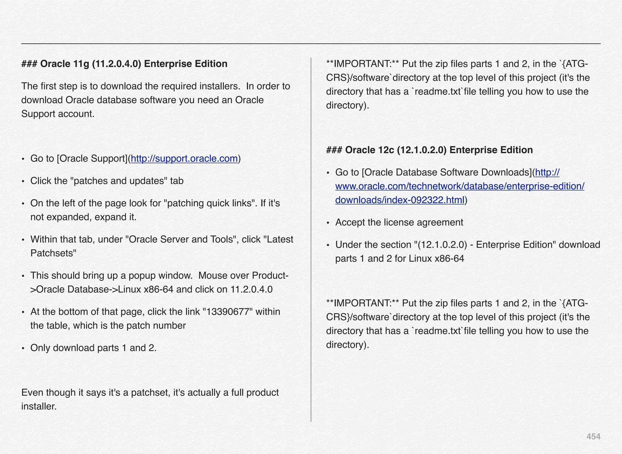 454
### Oracle 11g (11.2.0.4.0) Enterprise Edition
The ﬁrst step is to download the required installers. In order to
download Oracle database software you need an Oracle
Support account.
• Go to [Oracle Support](http://support.oracle.com)
• Click the "patches and updates" tab
• On the left of the page look for "patching quick links". If it's
not expanded, expand it.
• Within that tab, under "Oracle Server and Tools", click "Latest
Patchsets"
• This should bring up a popup window. Mouse over Product-
>Oracle Database->Linux x86-64 and click on 11.2.0.4.0
• At the bottom of that page, click the link "13390677" within
the table, which is the patch number
• Only download parts 1 and 2.
Even though it says it's a patchset, it's actually a full product
installer.
**IMPORTANT:** Put the zip ﬁles parts 1 and 2, in the `{ATG-
CRS}/software`directory at the top level of this project (it's the
directory that has a `readme.txt`ﬁle telling you how to use the
directory).
### Oracle 12c (12.1.0.2.0) Enterprise Edition
• Go to [Oracle Database Software Downloads](http://
www.oracle.com/technetwork/database/enterprise-edition/
downloads/index-092322.html)
• Accept the license agreement
• Under the section "(12.1.0.2.0) - Enterprise Edition" download
parts 1 and 2 for Linux x86-64
**IMPORTANT:** Put the zip ﬁles parts 1 and 2, in the `{ATG-
CRS}/software`directory at the top level of this project (it's the
directory that has a `readme.txt`ﬁle telling you how to use the
directory).
 