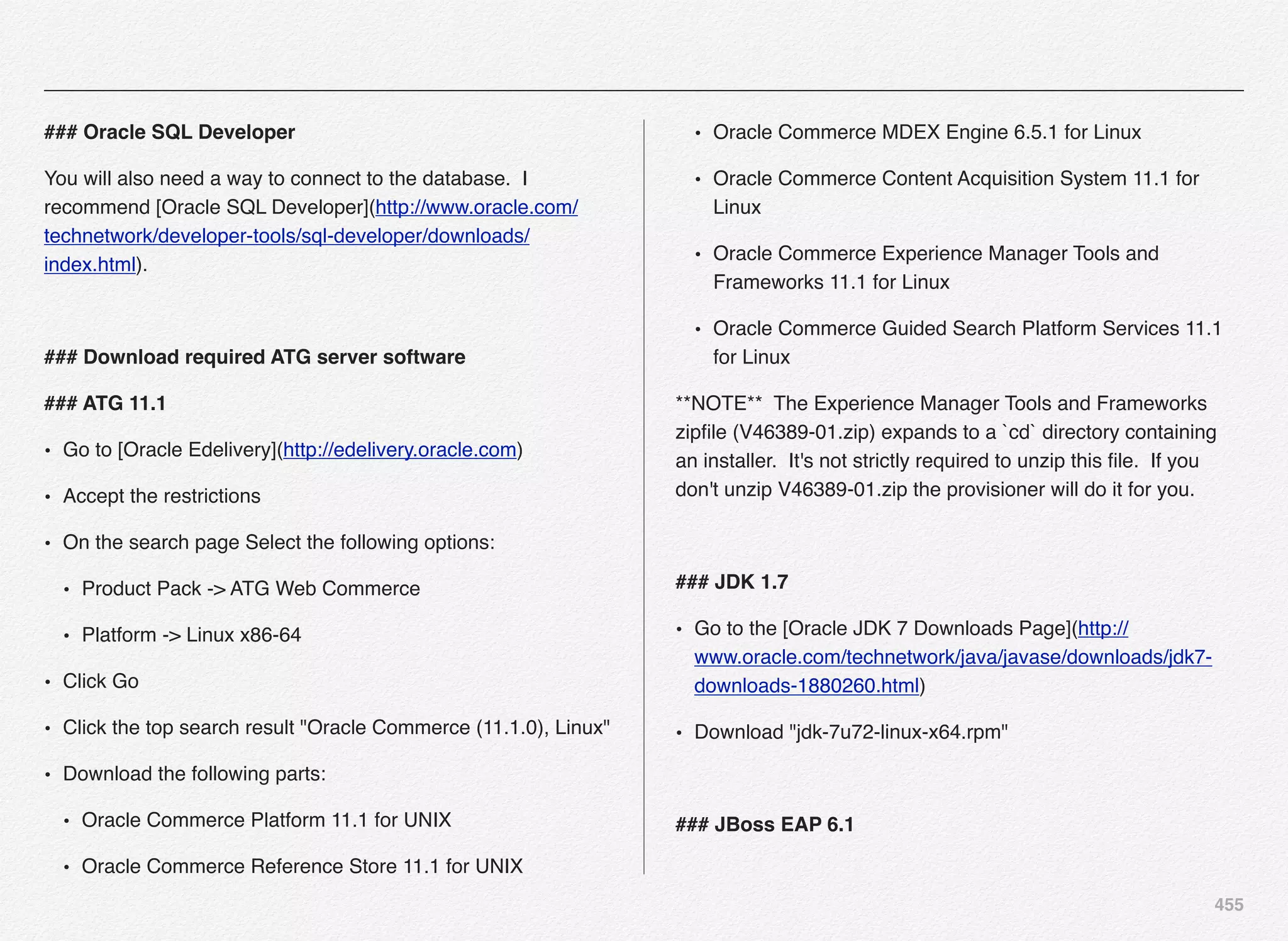 455
### Oracle SQL Developer
You will also need a way to connect to the database. I
recommend [Oracle SQL Developer](http://www.oracle.com/
technetwork/developer-tools/sql-developer/downloads/
index.html).
### Download required ATG server software
### ATG 11.1
• Go to [Oracle Edelivery](http://edelivery.oracle.com)
• Accept the restrictions
• On the search page Select the following options:
• Product Pack -> ATG Web Commerce
• Platform -> Linux x86-64
• Click Go
• Click the top search result "Oracle Commerce (11.1.0), Linux"
• Download the following parts:
• Oracle Commerce Platform 11.1 for UNIX
• Oracle Commerce Reference Store 11.1 for UNIX
• Oracle Commerce MDEX Engine 6.5.1 for Linux
• Oracle Commerce Content Acquisition System 11.1 for
Linux
• Oracle Commerce Experience Manager Tools and
Frameworks 11.1 for Linux
• Oracle Commerce Guided Search Platform Services 11.1
for Linux
**NOTE** The Experience Manager Tools and Frameworks
zipﬁle (V46389-01.zip) expands to a `cd` directory containing
an installer. It's not strictly required to unzip this ﬁle. If you
don't unzip V46389-01.zip the provisioner will do it for you.
### JDK 1.7
• Go to the [Oracle JDK 7 Downloads Page](http://
www.oracle.com/technetwork/java/javase/downloads/jdk7-
downloads-1880260.html)
• Download "jdk-7u72-linux-x64.rpm"
### JBoss EAP 6.1
 