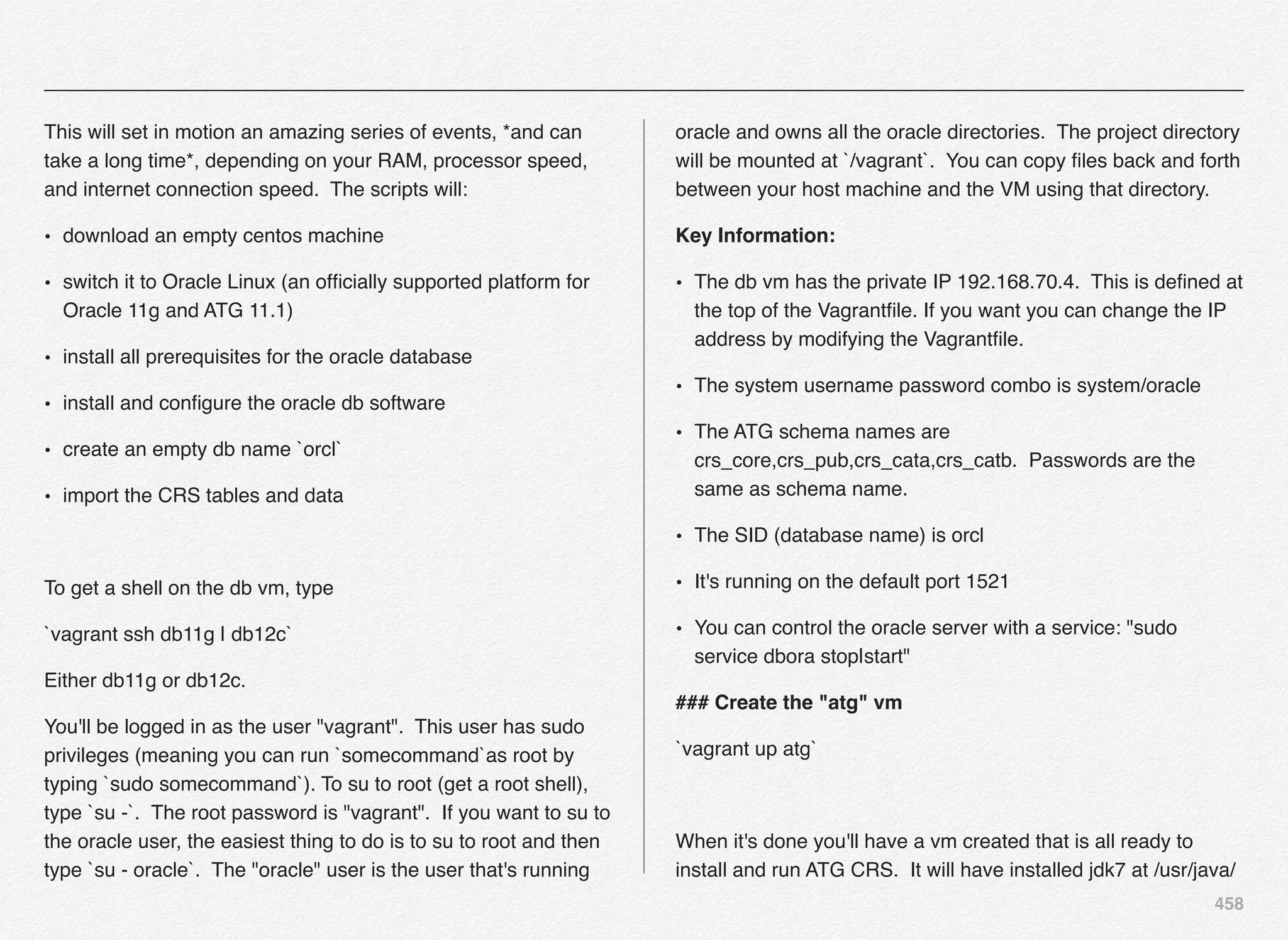 458
This will set in motion an amazing series of events, *and can
take a long time*, depending on your RAM, processor speed,
and internet connection speed. The scripts will:
• download an empty centos machine
• switch it to Oracle Linux (an ofﬁcially supported platform for
Oracle 11g and ATG 11.1)
• install all prerequisites for the oracle database
• install and conﬁgure the oracle db software
• create an empty db name `orcl`
• import the CRS tables and data
To get a shell on the db vm, type
`vagrant ssh db11g | db12c`
Either db11g or db12c.
You'll be logged in as the user "vagrant". This user has sudo
privileges (meaning you can run `somecommand`as root by
typing `sudo somecommand`). To su to root (get a root shell),
type `su -`. The root password is "vagrant". If you want to su to
the oracle user, the easiest thing to do is to su to root and then
type `su - oracle`. The "oracle" user is the user that's running
oracle and owns all the oracle directories. The project directory
will be mounted at `/vagrant`. You can copy ﬁles back and forth
between your host machine and the VM using that directory.
Key Information:
• The db vm has the private IP 192.168.70.4. This is deﬁned at
the top of the Vagrantﬁle. If you want you can change the IP
address by modifying the Vagrantﬁle.
• The system username password combo is system/oracle
• The ATG schema names are
crs_core,crs_pub,crs_cata,crs_catb. Passwords are the
same as schema name.
• The SID (database name) is orcl
• It's running on the default port 1521
• You can control the oracle server with a service: "sudo
service dbora stop|start"
### Create the "atg" vm
`vagrant up atg`
When it's done you'll have a vm created that is all ready to
install and run ATG CRS. It will have installed jdk7 at /usr/java/
 