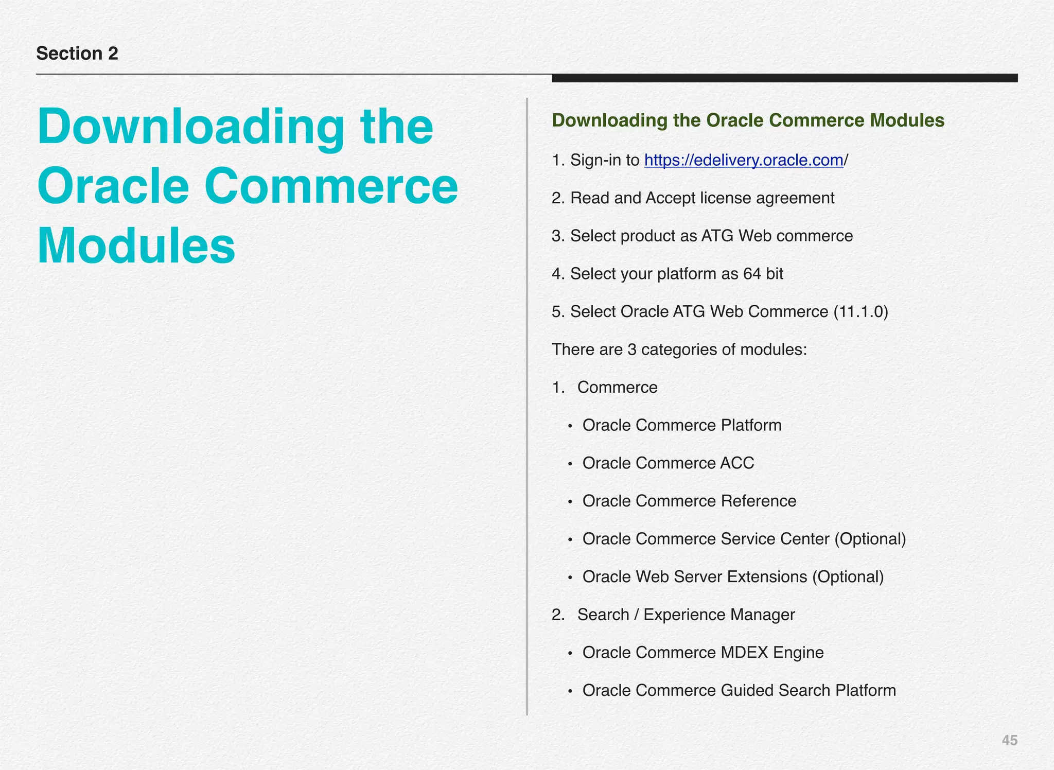 45
Downloading the Oracle Commerce Modules
1. Sign-in to https://edelivery.oracle.com/
2. Read and Accept license agreement
3. Select product as ATG Web commerce
4. Select your platform as 64 bit
5. Select Oracle ATG Web Commerce (11.1.0)
There are 3 categories of modules:
1. Commerce
• Oracle Commerce Platform
• Oracle Commerce ACC
• Oracle Commerce Reference
• Oracle Commerce Service Center (Optional)
• Oracle Web Server Extensions (Optional)
2. Search / Experience Manager
• Oracle Commerce MDEX Engine
• Oracle Commerce Guided Search Platform
Section 2
Downloading the
Oracle Commerce
Modules
 
