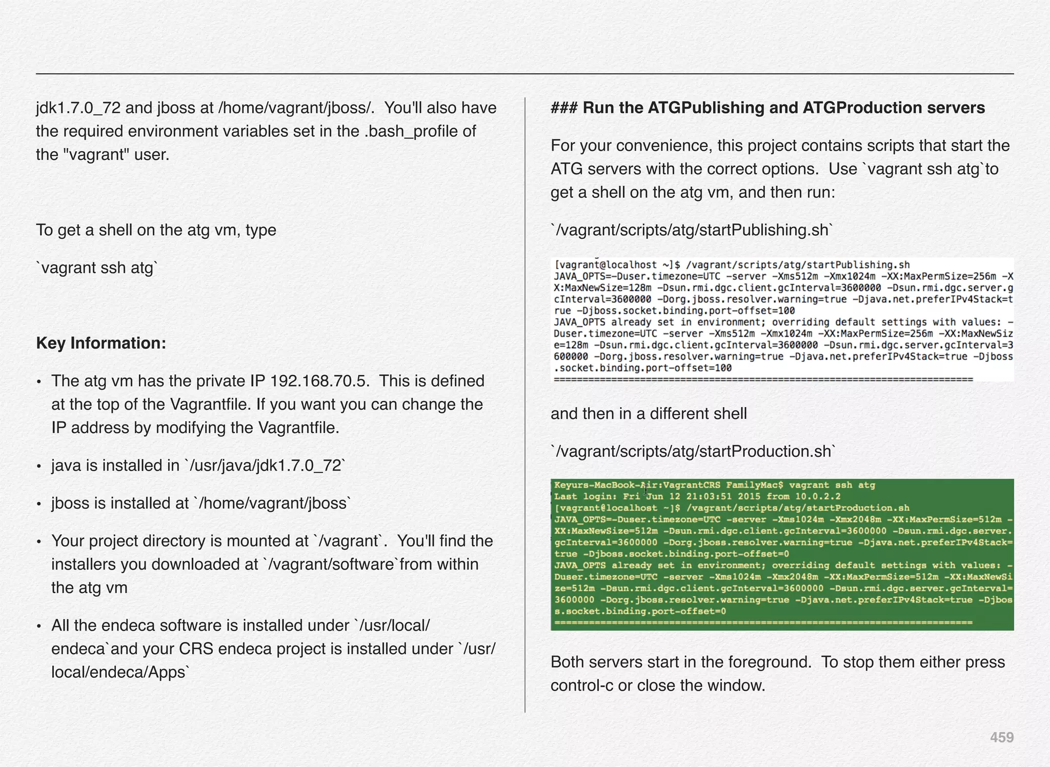 459
jdk1.7.0_72 and jboss at /home/vagrant/jboss/. You'll also have
the required environment variables set in the .bash_proﬁle of
the "vagrant" user.
To get a shell on the atg vm, type
`vagrant ssh atg`
Key Information:
• The atg vm has the private IP 192.168.70.5. This is deﬁned
at the top of the Vagrantﬁle. If you want you can change the
IP address by modifying the Vagrantﬁle.
• java is installed in `/usr/java/jdk1.7.0_72`
• jboss is installed at `/home/vagrant/jboss`
• Your project directory is mounted at `/vagrant`. You'll ﬁnd the
installers you downloaded at `/vagrant/software`from within
the atg vm
• All the endeca software is installed under `/usr/local/
endeca`and your CRS endeca project is installed under `/usr/
local/endeca/Apps`
### Run the ATGPublishing and ATGProduction servers
For your convenience, this project contains scripts that start the
ATG servers with the correct options. Use `vagrant ssh atg`to
get a shell on the atg vm, and then run:
`/vagrant/scripts/atg/startPublishing.sh`
and then in a different shell
`/vagrant/scripts/atg/startProduction.sh`
Both servers start in the foreground. To stop them either press
control-c or close the window.
 