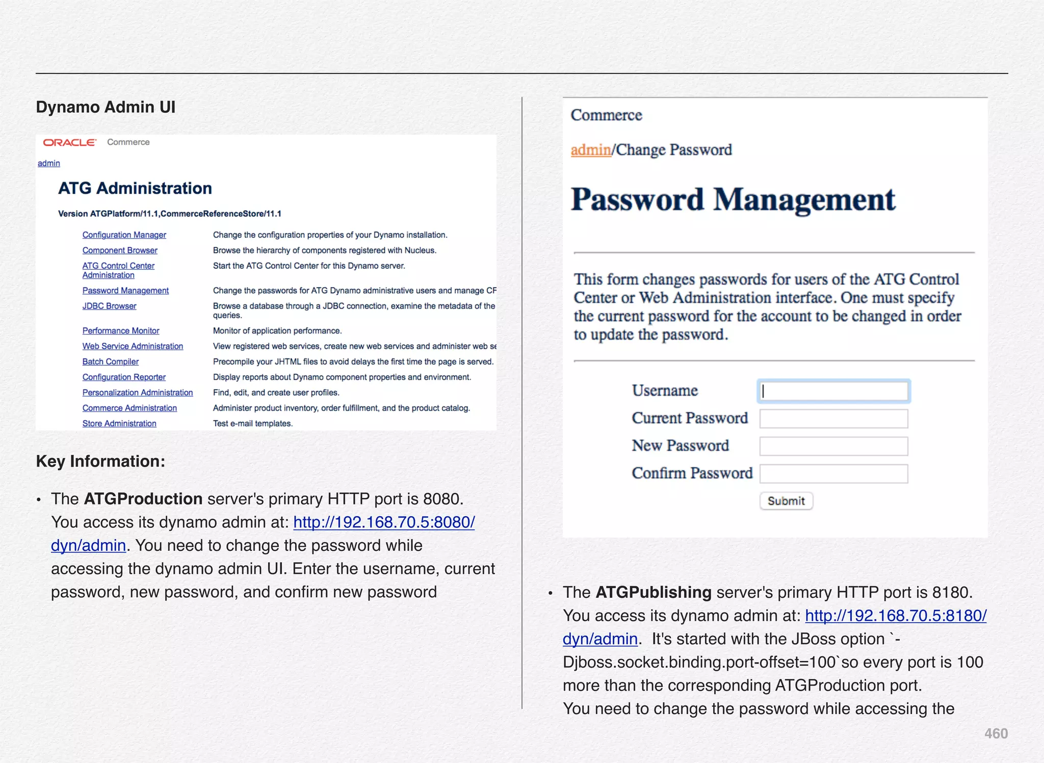 460
Dynamo Admin UI
Key Information:
• The ATGProduction server's primary HTTP port is 8080.
You access its dynamo admin at: http://192.168.70.5:8080/
dyn/admin. You need to change the password while
accessing the dynamo admin UI. Enter the username, current
password, new password, and conﬁrm new password
 
• The ATGPublishing server's primary HTTP port is 8180.
You access its dynamo admin at: http://192.168.70.5:8180/
dyn/admin. It's started with the JBoss option `-
Djboss.socket.binding.port-offset=100`so every port is 100
more than the corresponding ATGProduction port. 
You need to change the password while accessing the
 
