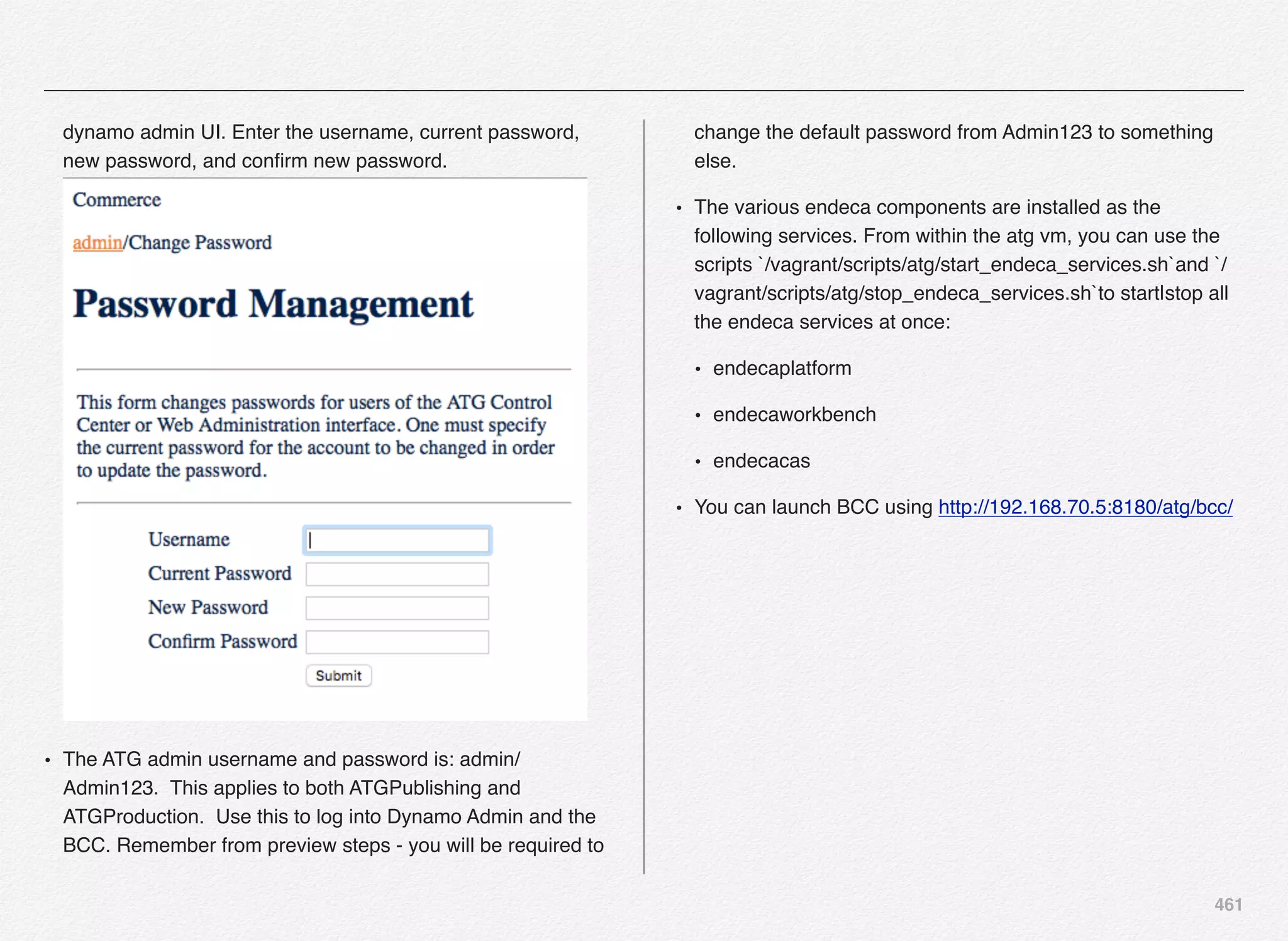461
dynamo admin UI. Enter the username, current password,
new password, and conﬁrm new password. 
• The ATG admin username and password is: admin/
Admin123. This applies to both ATGPublishing and
ATGProduction. Use this to log into Dynamo Admin and the
BCC. Remember from preview steps - you will be required to
change the default password from Admin123 to something
else.
• The various endeca components are installed as the
following services. From within the atg vm, you can use the
scripts `/vagrant/scripts/atg/start_endeca_services.sh`and `/
vagrant/scripts/atg/stop_endeca_services.sh`to start|stop all
the endeca services at once:
• endecaplatform
• endecaworkbench
• endecacas
• You can launch BCC using http://192.168.70.5:8180/atg/bcc/
 