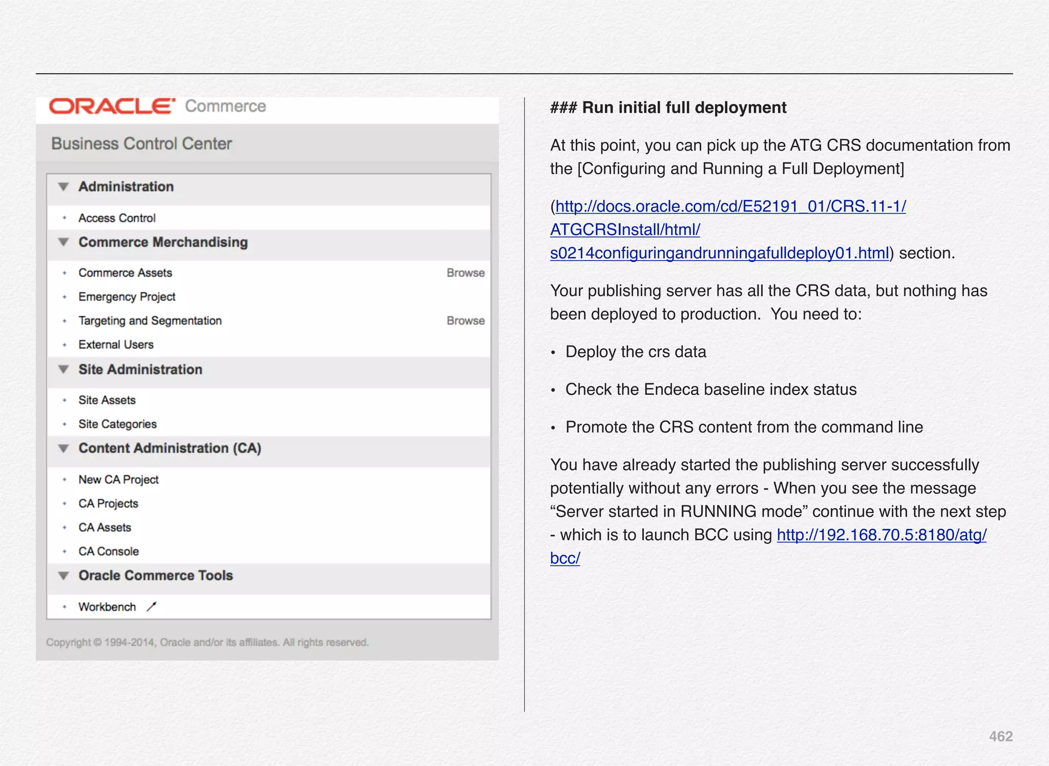 462
### Run initial full deployment
At this point, you can pick up the ATG CRS documentation from
the [Conﬁguring and Running a Full Deployment]
(http://docs.oracle.com/cd/E52191_01/CRS.11-1/
ATGCRSInstall/html/
s0214conﬁguringandrunningafulldeploy01.html) section.
Your publishing server has all the CRS data, but nothing has
been deployed to production. You need to:
• Deploy the crs data
• Check the Endeca baseline index status
• Promote the CRS content from the command line
You have already started the publishing server successfully
potentially without any errors - When you see the message
“Server started in RUNNING mode” continue with the next step
- which is to launch BCC using http://192.168.70.5:8180/atg/
bcc/
 
