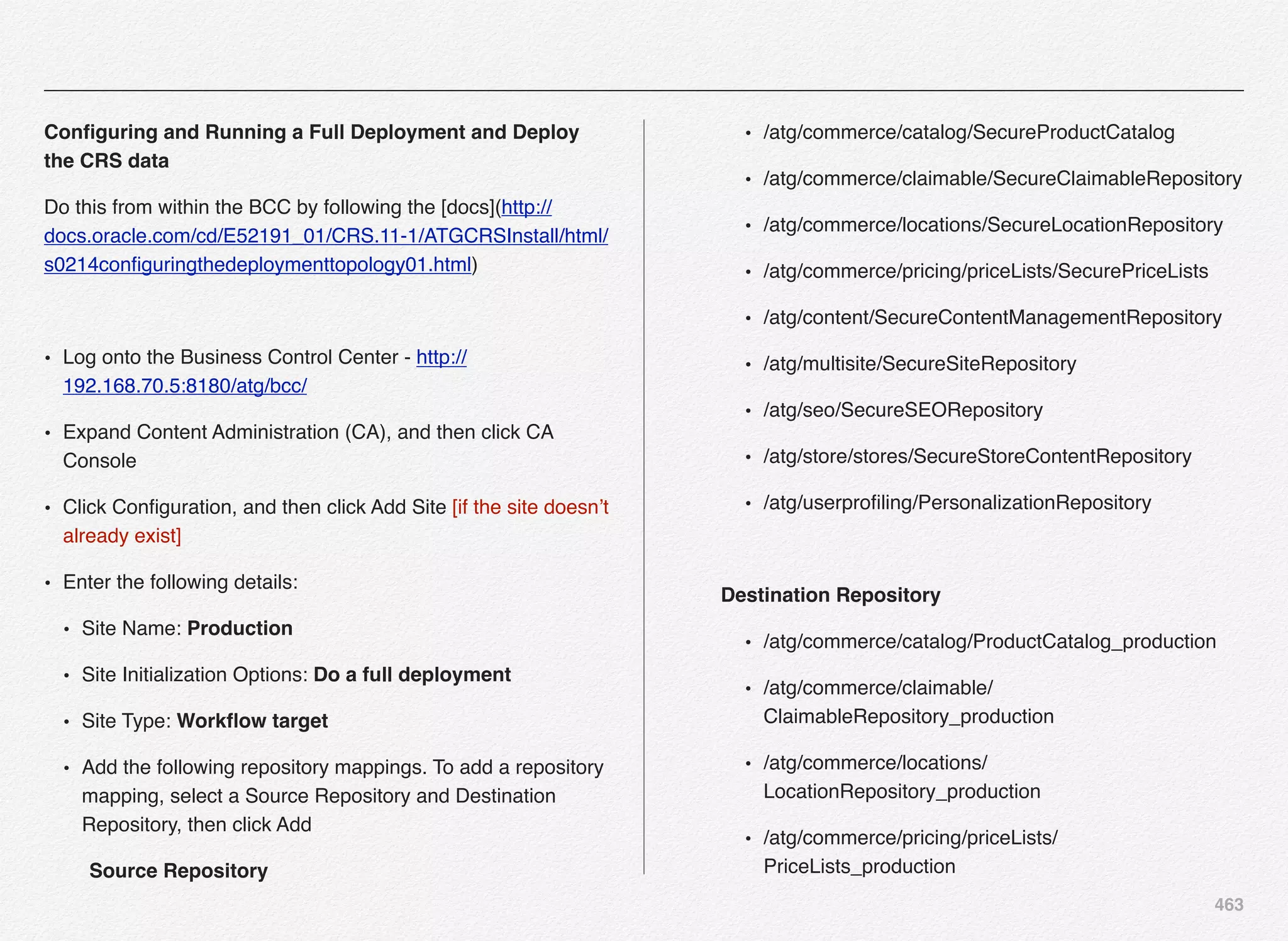 463
Conﬁguring and Running a Full Deployment and Deploy
the CRS data
Do this from within the BCC by following the [docs](http://
docs.oracle.com/cd/E52191_01/CRS.11-1/ATGCRSInstall/html/
s0214conﬁguringthedeploymenttopology01.html)
• Log onto the Business Control Center - http://
192.168.70.5:8180/atg/bcc/
• Expand Content Administration (CA), and then click CA
Console
• Click Conﬁguration, and then click Add Site [if the site doesn’t
already exist]
• Enter the following details:
• Site Name: Production
• Site Initialization Options: Do a full deployment
• Site Type: Workﬂow target
• Add the following repository mappings. To add a repository
mapping, select a Source Repository and Destination
Repository, then click Add
" Source Repository
• /atg/commerce/catalog/SecureProductCatalog
• /atg/commerce/claimable/SecureClaimableRepository
• /atg/commerce/locations/SecureLocationRepository
• /atg/commerce/pricing/priceLists/SecurePriceLists
• /atg/content/SecureContentManagementRepository
• /atg/multisite/SecureSiteRepository
• /atg/seo/SecureSEORepository
• /atg/store/stores/SecureStoreContentRepository
• /atg/userproﬁling/PersonalizationRepository
" Destination Repository
• /atg/commerce/catalog/ProductCatalog_production
• /atg/commerce/claimable/
ClaimableRepository_production
• /atg/commerce/locations/
LocationRepository_production
• /atg/commerce/pricing/priceLists/
PriceLists_production
 