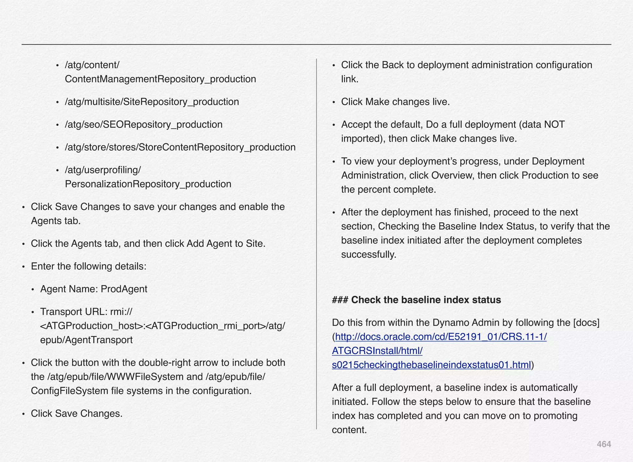 464
• /atg/content/
ContentManagementRepository_production
• /atg/multisite/SiteRepository_production
• /atg/seo/SEORepository_production
• /atg/store/stores/StoreContentRepository_production
• /atg/userproﬁling/
PersonalizationRepository_production
• Click Save Changes to save your changes and enable the
Agents tab.
• Click the Agents tab, and then click Add Agent to Site.
• Enter the following details:
• Agent Name: ProdAgent
• Transport URL: rmi://
<ATGProduction_host>:<ATGProduction_rmi_port>/atg/
epub/AgentTransport
• Click the button with the double-right arrow to include both
the /atg/epub/ﬁle/WWWFileSystem and /atg/epub/ﬁle/
ConﬁgFileSystem ﬁle systems in the conﬁguration.
• Click Save Changes.
• Click the Back to deployment administration conﬁguration
link.
• Click Make changes live.
• Accept the default, Do a full deployment (data NOT
imported), then click Make changes live.
• To view your deployment’s progress, under Deployment
Administration, click Overview, then click Production to see
the percent complete.
• After the deployment has ﬁnished, proceed to the next
section, Checking the Baseline Index Status, to verify that the
baseline index initiated after the deployment completes
successfully.
### Check the baseline index status
Do this from within the Dynamo Admin by following the [docs]
(http://docs.oracle.com/cd/E52191_01/CRS.11-1/
ATGCRSInstall/html/
s0215checkingthebaselineindexstatus01.html)
After a full deployment, a baseline index is automatically
initiated. Follow the steps below to ensure that the baseline
index has completed and you can move on to promoting
content.
 