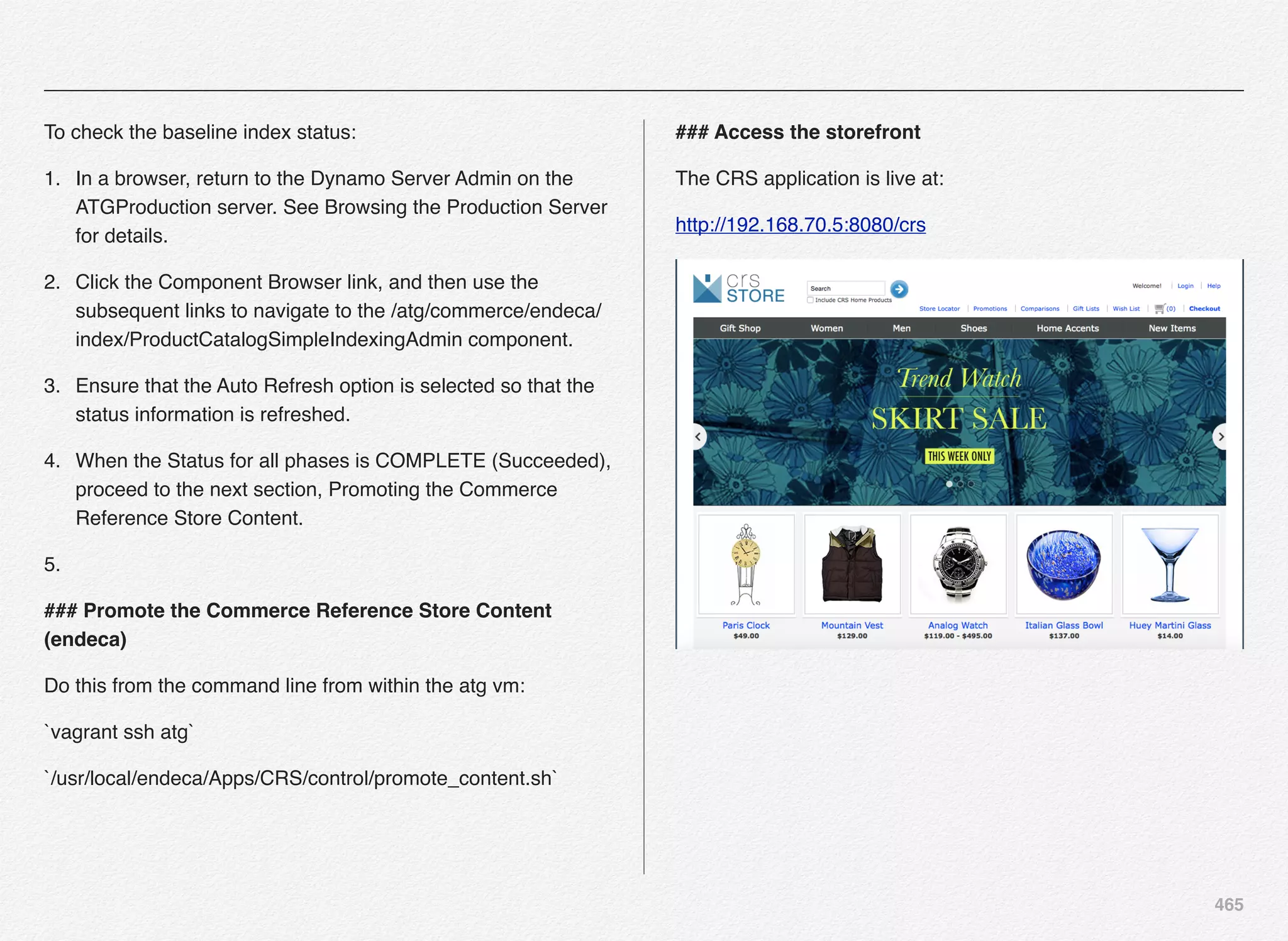 465
To check the baseline index status:
1. In a browser, return to the Dynamo Server Admin on the
ATGProduction server. See Browsing the Production Server
for details.
2. Click the Component Browser link, and then use the
subsequent links to navigate to the /atg/commerce/endeca/
index/ProductCatalogSimpleIndexingAdmin component.
3. Ensure that the Auto Refresh option is selected so that the
status information is refreshed.
4. When the Status for all phases is COMPLETE (Succeeded),
proceed to the next section, Promoting the Commerce
Reference Store Content.
5.
### Promote the Commerce Reference Store Content
(endeca)
Do this from the command line from within the atg vm:
`vagrant ssh atg`
`/usr/local/endeca/Apps/CRS/control/promote_content.sh`
### Access the storefront
The CRS application is live at:
http://192.168.70.5:8080/crs
 