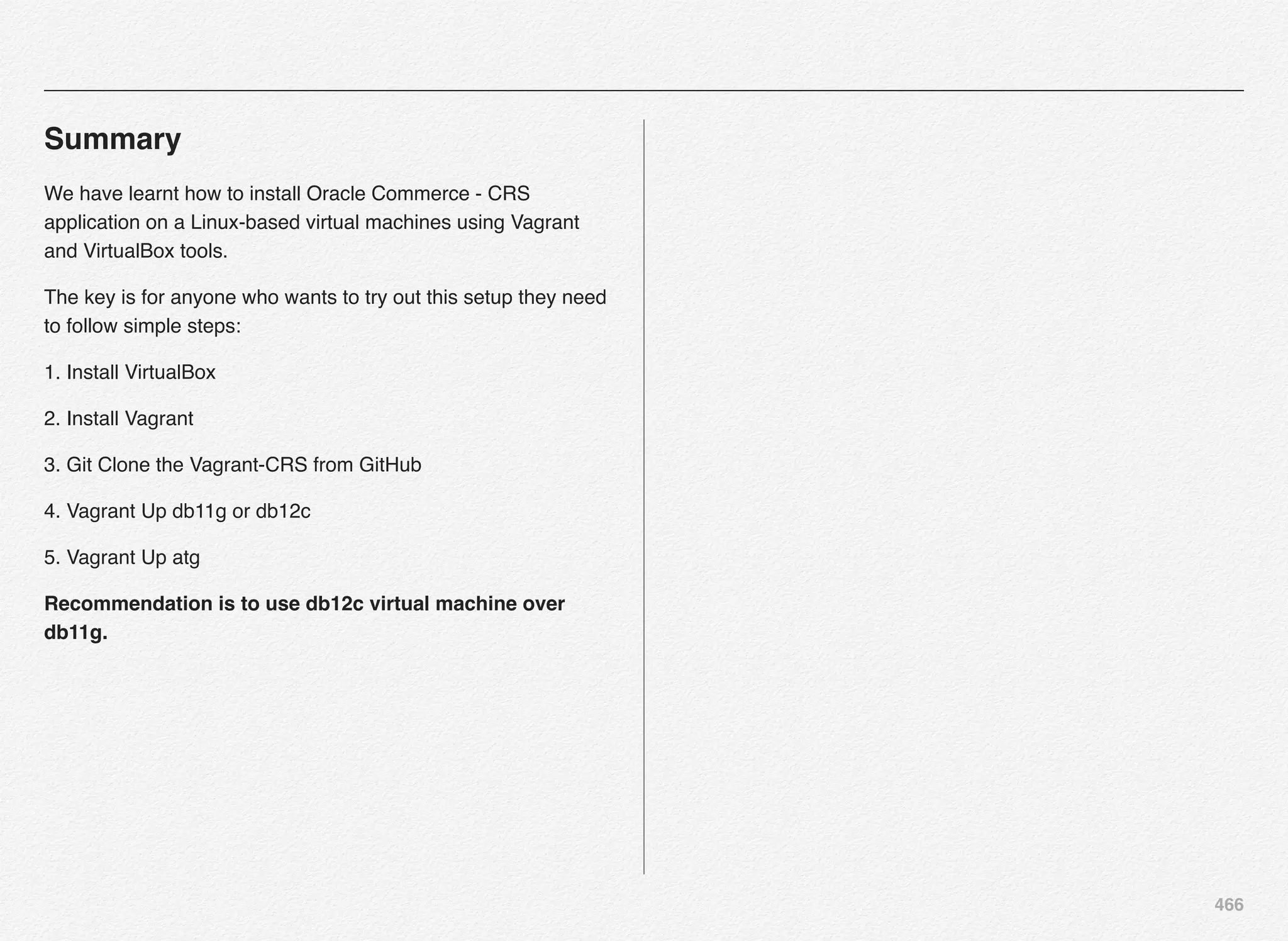 466
Summary
We have learnt how to install Oracle Commerce - CRS
application on a Linux-based virtual machines using Vagrant
and VirtualBox tools.
The key is for anyone who wants to try out this setup they need
to follow simple steps:
1. Install VirtualBox
2. Install Vagrant
3. Git Clone the Vagrant-CRS from GitHub
4. Vagrant Up db11g or db12c
5. Vagrant Up atg
Recommendation is to use db12c virtual machine over
db11g.
 