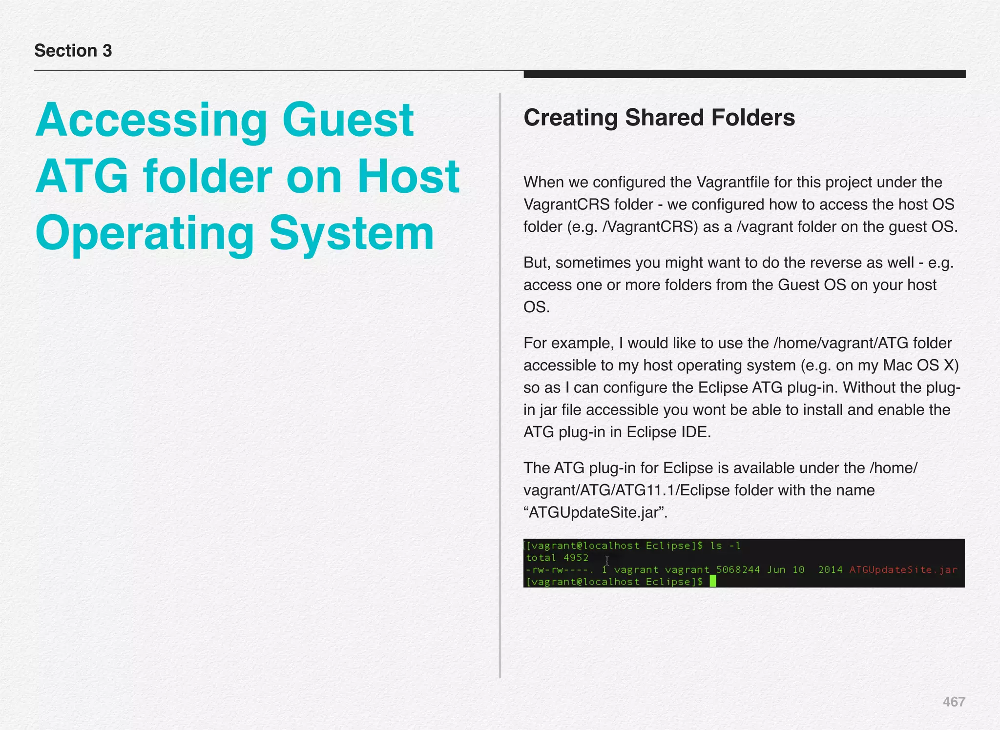 467
Creating Shared Folders
When we conﬁgured the Vagrantﬁle for this project under the
VagrantCRS folder - we conﬁgured how to access the host OS
folder (e.g. /VagrantCRS) as a /vagrant folder on the guest OS.
But, sometimes you might want to do the reverse as well - e.g.
access one or more folders from the Guest OS on your host
OS.
For example, I would like to use the /home/vagrant/ATG folder
accessible to my host operating system (e.g. on my Mac OS X)
so as I can conﬁgure the Eclipse ATG plug-in. Without the plug-
in jar ﬁle accessible you wont be able to install and enable the
ATG plug-in in Eclipse IDE.
The ATG plug-in for Eclipse is available under the /home/
vagrant/ATG/ATG11.1/Eclipse folder with the name
“ATGUpdateSite.jar”.
Section 3
Accessing Guest
ATG folder on Host
Operating System
 