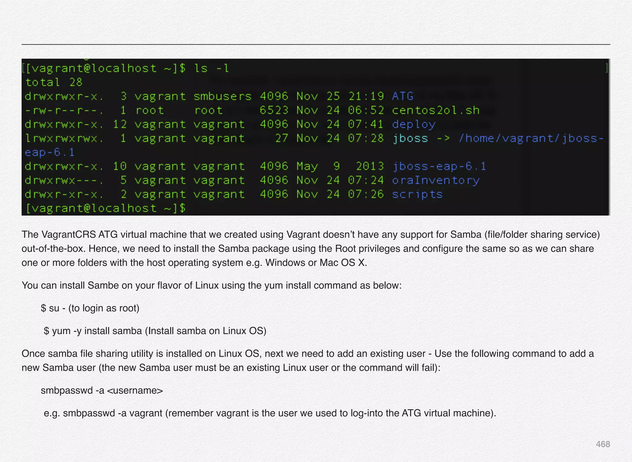 468
The VagrantCRS ATG virtual machine that we created using Vagrant doesn’t have any support for Samba (ﬁle/folder sharing service)
out-of-the-box. Hence, we need to install the Samba package using the Root privileges and conﬁgure the same so as we can share
one or more folders with the host operating system e.g. Windows or Mac OS X.
You can install Sambe on your ﬂavor of Linux using the yum install command as below:
       $ su - (to login as root)
! $ yum -y install samba (Install samba on Linux OS)
Once samba ﬁle sharing utility is installed on Linux OS, next we need to add an existing user - Use the following command to add a
new Samba user (the new Samba user must be an existing Linux user or the command will fail):
       smbpasswd -a <username>
! e.g. smbpasswd -a vagrant (remember vagrant is the user we used to log-into the ATG virtual machine).
 