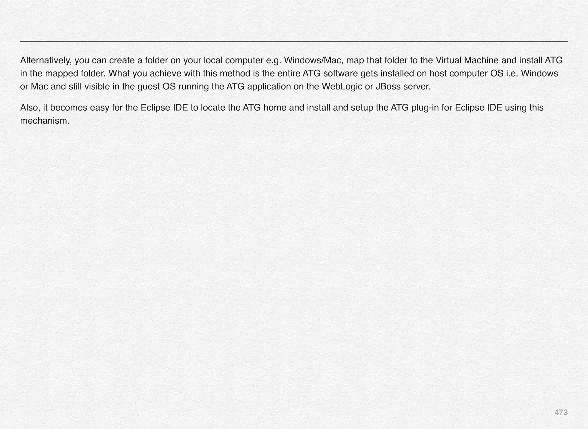 473
Alternatively, you can create a folder on your local computer e.g. Windows/Mac, map that folder to the Virtual Machine and install ATG
in the mapped folder. What you achieve with this method is the entire ATG software gets installed on host computer OS i.e. Windows
or Mac and still visible in the guest OS running the ATG application on the WebLogic or JBoss server.
Also, it becomes easy for the Eclipse IDE to locate the ATG home and install and setup the ATG plug-in for Eclipse IDE using this
mechanism.
 