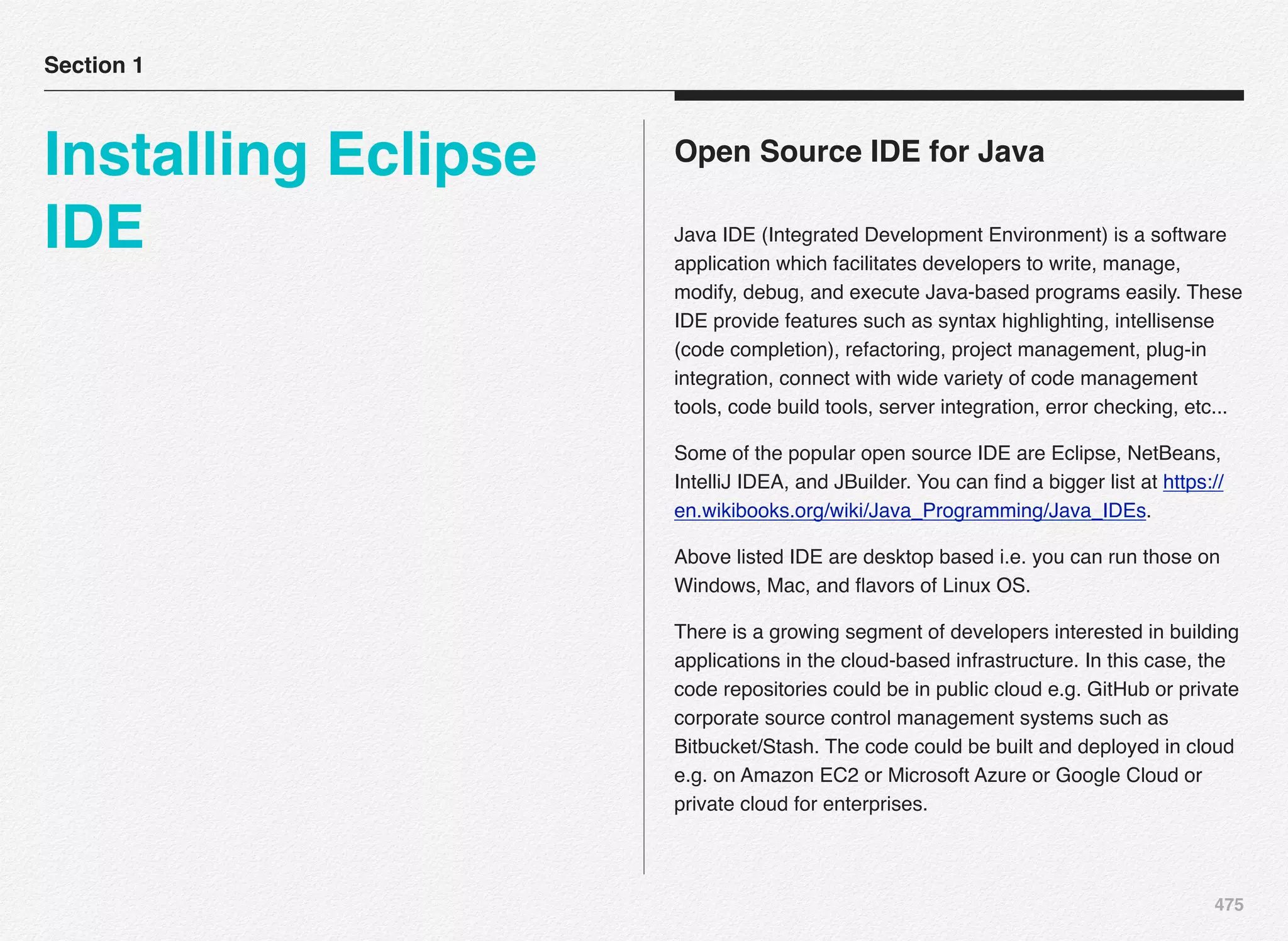 475
Open Source IDE for Java
Java IDE (Integrated Development Environment) is a software
application which facilitates developers to write, manage,
modify, debug, and execute Java-based programs easily. These
IDE provide features such as syntax highlighting, intellisense
(code completion), refactoring, project management, plug-in
integration, connect with wide variety of code management
tools, code build tools, server integration, error checking, etc...
Some of the popular open source IDE are Eclipse, NetBeans,
IntelliJ IDEA, and JBuilder. You can ﬁnd a bigger list at https://
en.wikibooks.org/wiki/Java_Programming/Java_IDEs.
Above listed IDE are desktop based i.e. you can run those on
Windows, Mac, and ﬂavors of Linux OS.
There is a growing segment of developers interested in building
applications in the cloud-based infrastructure. In this case, the
code repositories could be in public cloud e.g. GitHub or private
corporate source control management systems such as
Bitbucket/Stash. The code could be built and deployed in cloud
e.g. on Amazon EC2 or Microsoft Azure or Google Cloud or
private cloud for enterprises.
Section 1
Installing Eclipse
IDE
 