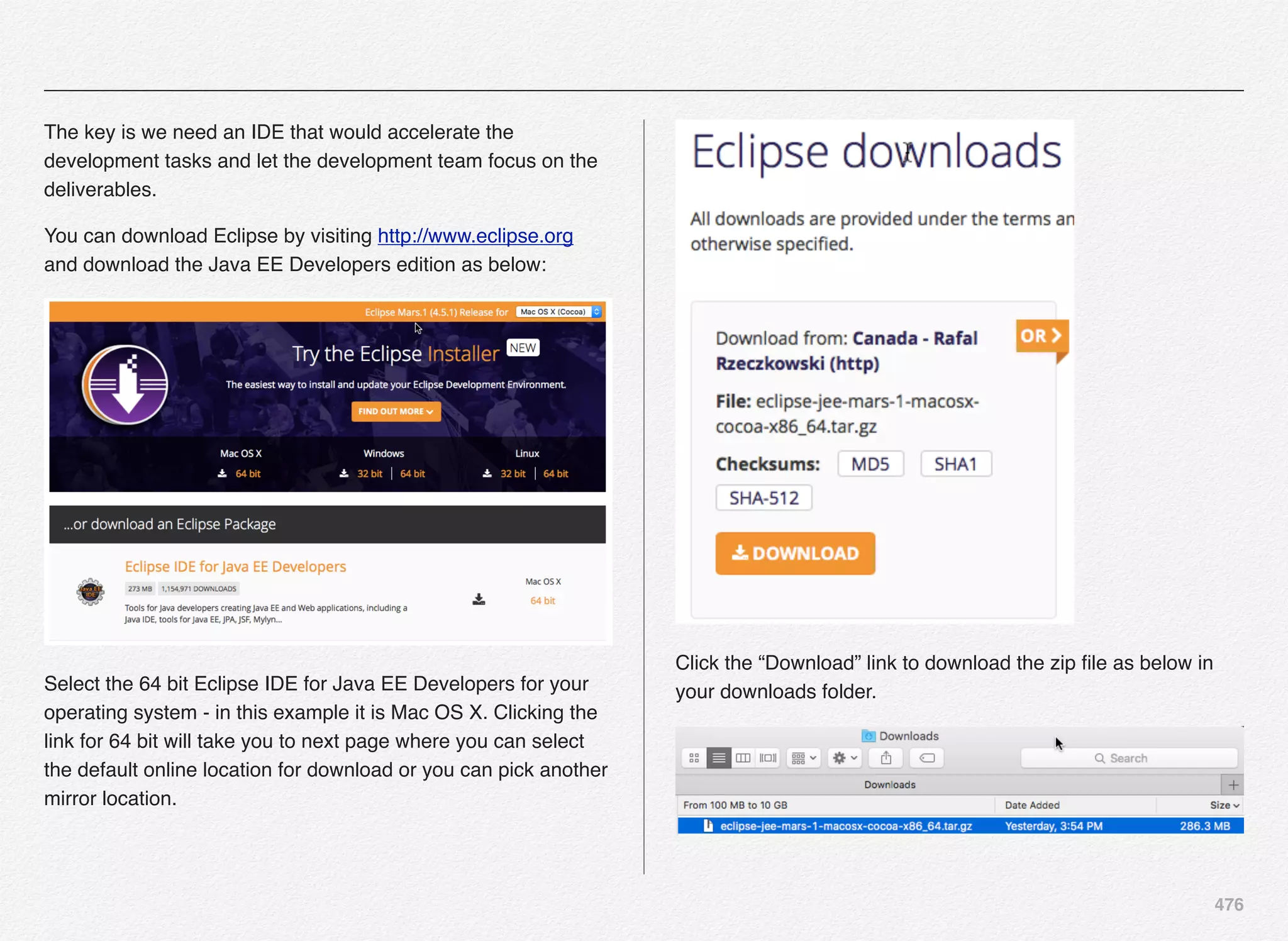 476
The key is we need an IDE that would accelerate the
development tasks and let the development team focus on the
deliverables.
You can download Eclipse by visiting http://www.eclipse.org
and download the Java EE Developers edition as below:
Select the 64 bit Eclipse IDE for Java EE Developers for your
operating system - in this example it is Mac OS X. Clicking the
link for 64 bit will take you to next page where you can select
the default online location for download or you can pick another
mirror location.
Click the “Download” link to download the zip ﬁle as below in
your downloads folder.
 