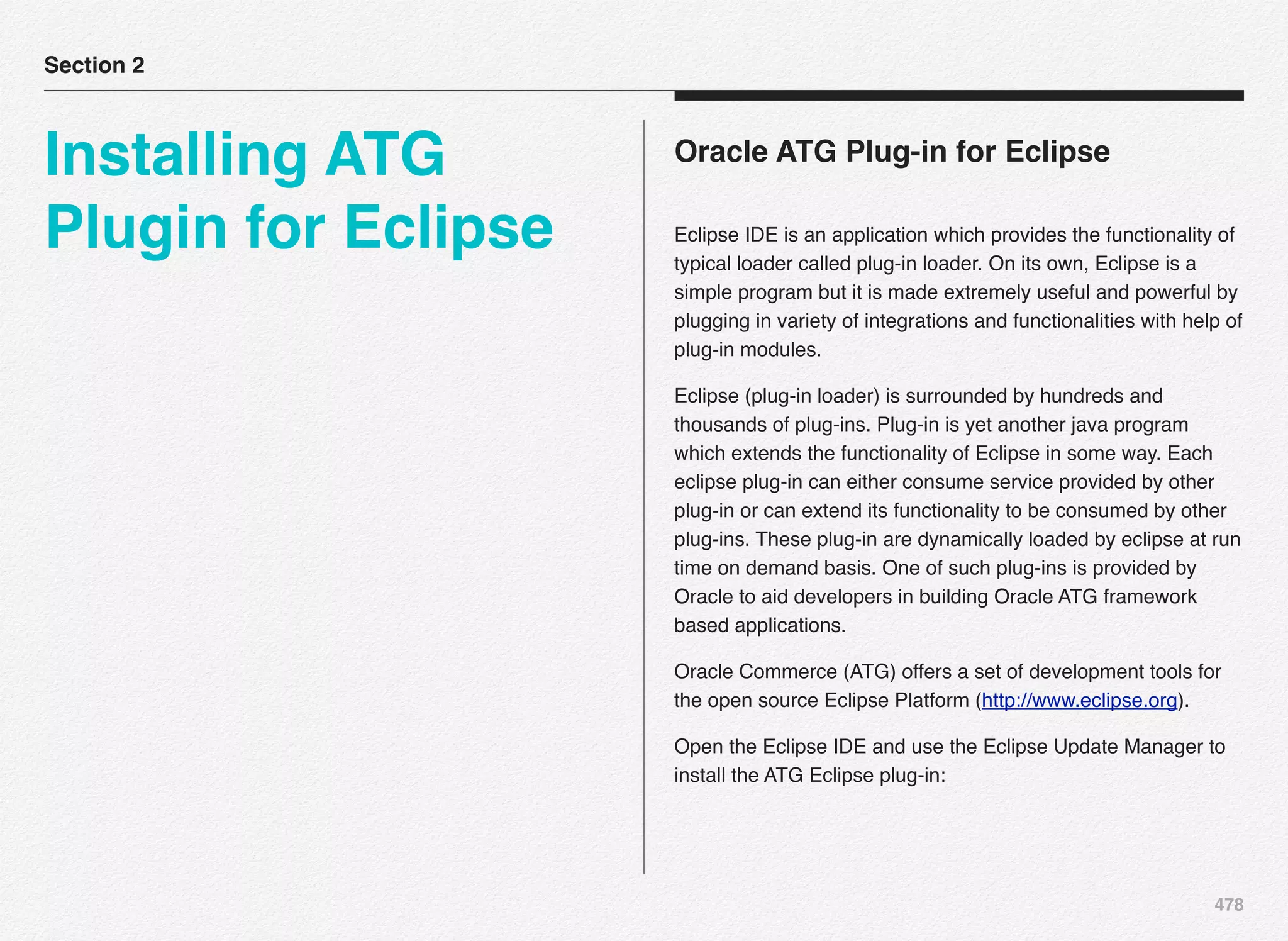 478
Oracle ATG Plug-in for Eclipse
Eclipse IDE is an application which provides the functionality of
typical loader called plug-in loader. On its own, Eclipse is a
simple program but it is made extremely useful and powerful by
plugging in variety of integrations and functionalities with help of
plug-in modules.
Eclipse (plug-in loader) is surrounded by hundreds and
thousands of plug-ins. Plug-in is yet another java program
which extends the functionality of Eclipse in some way. Each
eclipse plug-in can either consume service provided by other
plug-in or can extend its functionality to be consumed by other
plug-ins. These plug-in are dynamically loaded by eclipse at run
time on demand basis. One of such plug-ins is provided by
Oracle to aid developers in building Oracle ATG framework
based applications.
Oracle Commerce (ATG) offers a set of development tools for
the open source Eclipse Platform (http://www.eclipse.org).
Open the Eclipse IDE and use the Eclipse Update Manager to
install the ATG Eclipse plug-in:
Section 2
Installing ATG
Plugin for Eclipse
 