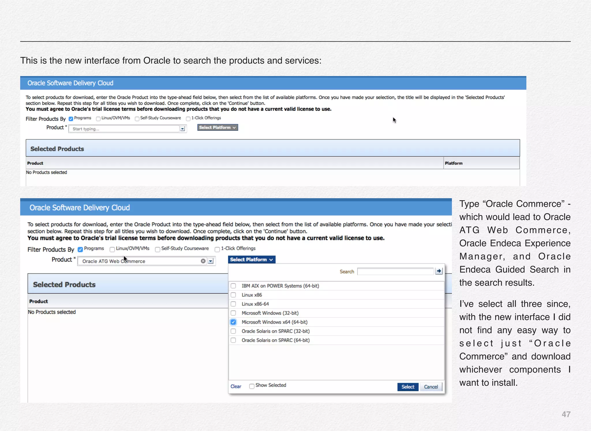 47
This is the new interface from Oracle to search the products and services:
Type “Oracle Commerce” -
which would lead to Oracle
ATG Web Commerce,
Oracle Endeca Experience
Manager, and Oracle
Endeca Guided Search in
the search results.
I’ve select all three since,
with the new interface I did
not ﬁnd any easy way to
s e l e c t j u s t “ O r a c l e
Commerce” and download
whichever components I
want to install.
 