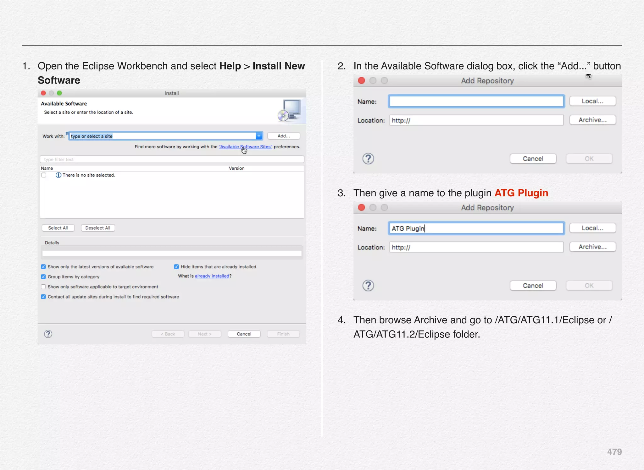 479
1. Open the Eclipse Workbench and select Help > Install New
Software 
2. In the Available Software dialog box, click the “Add...” button 
3. Then give a name to the plugin ATG Plugin 
4. Then browse Archive and go to /ATG/ATG11.1/Eclipse or /
ATG/ATG11.2/Eclipse folder.
 