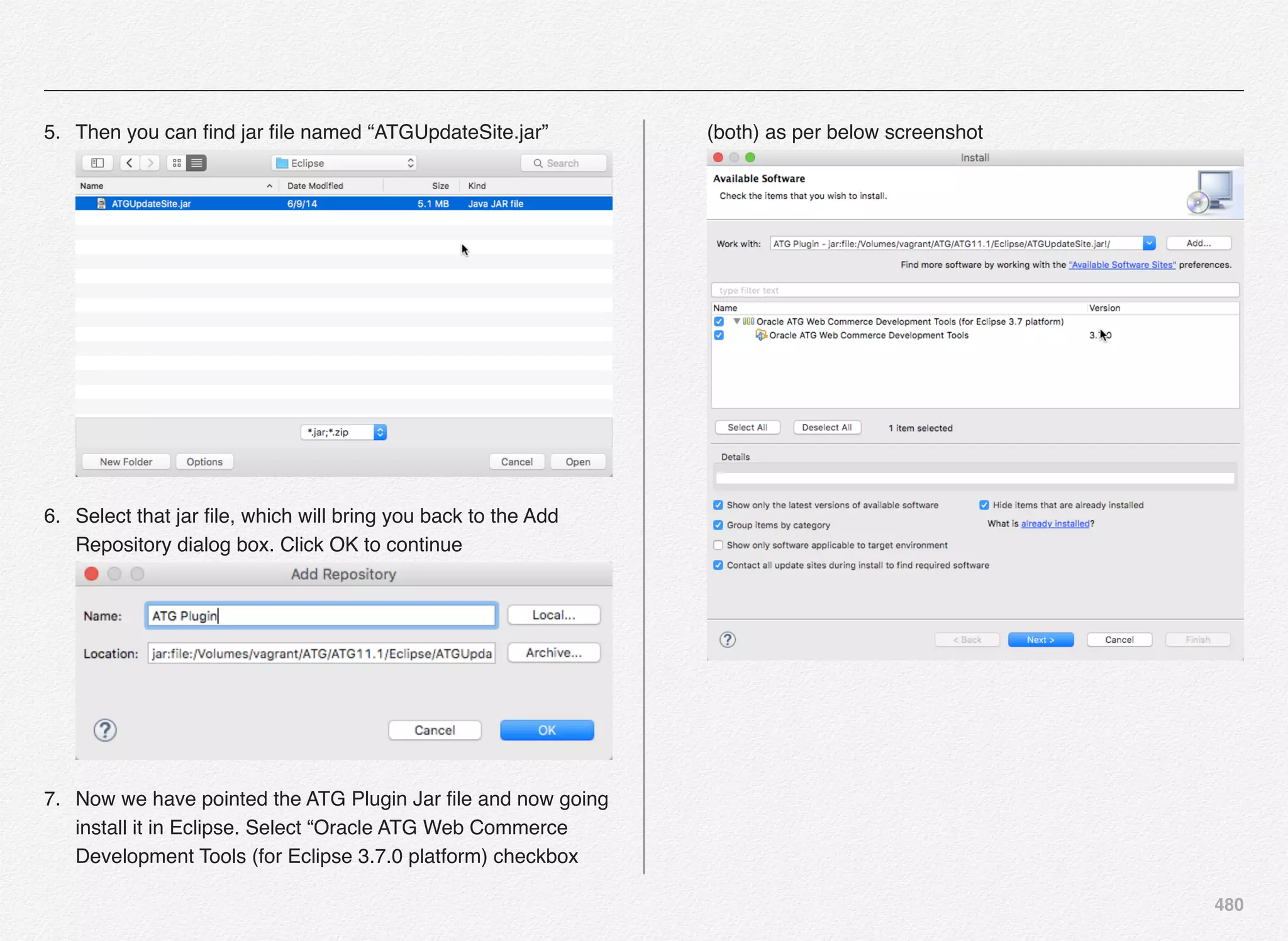 480
5. Then you can ﬁnd jar ﬁle named “ATGUpdateSite.jar” 
6. Select that jar ﬁle, which will bring you back to the Add
Repository dialog box. Click OK to continue 
7. Now we have pointed the ATG Plugin Jar ﬁle and now going
install it in Eclipse. Select “Oracle ATG Web Commerce
Development Tools (for Eclipse 3.7.0 platform) checkbox
(both) as per below screenshot
 