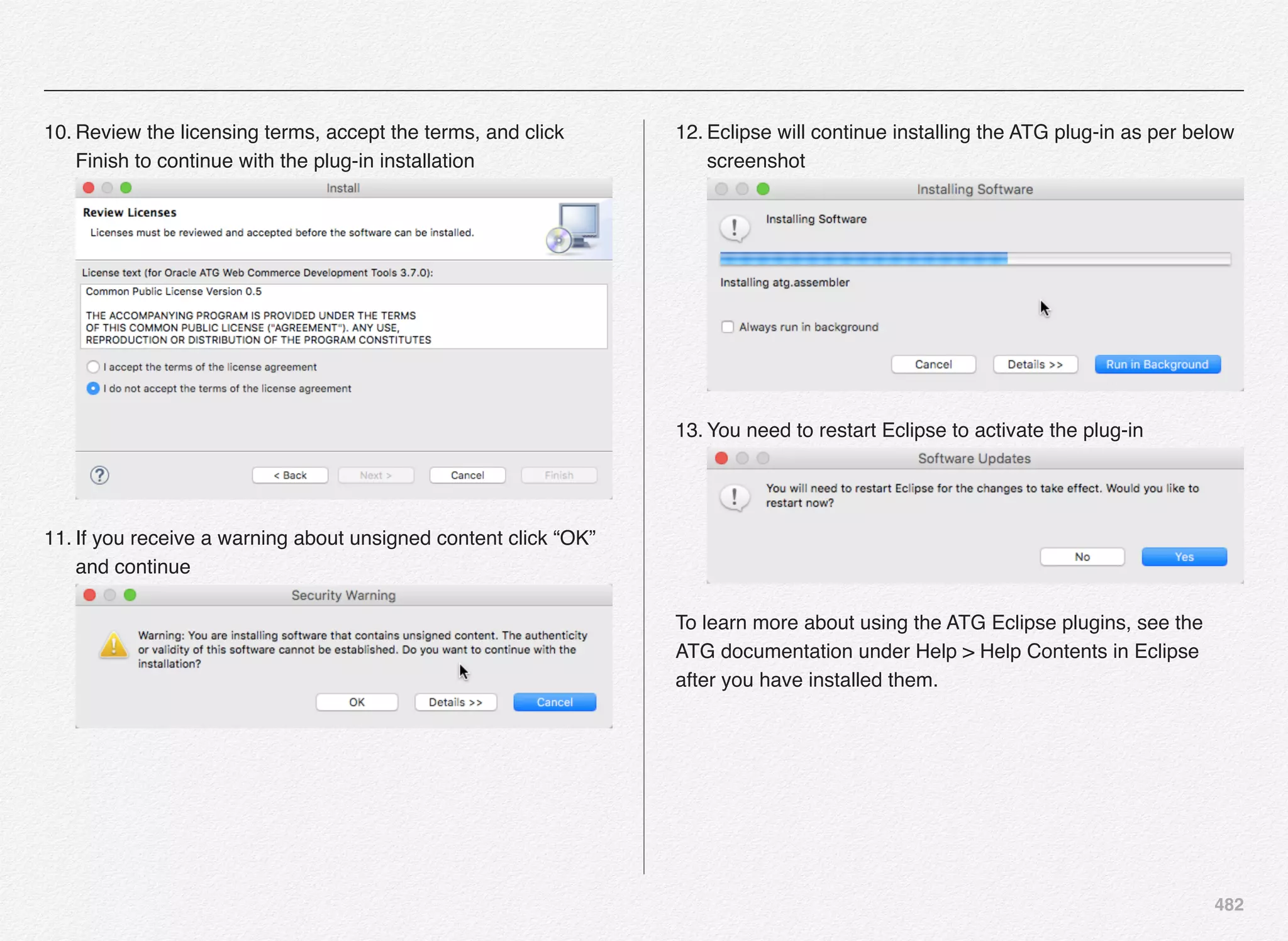 482
10. Review the licensing terms, accept the terms, and click
Finish to continue with the plug-in installation 
11. If you receive a warning about unsigned content click “OK”
and continue 
12. Eclipse will continue installing the ATG plug-in as per below
screenshot 
13. You need to restart Eclipse to activate the plug-in 
To learn more about using the ATG Eclipse plugins, see the
ATG documentation under Help > Help Contents in Eclipse
after you have installed them.
 