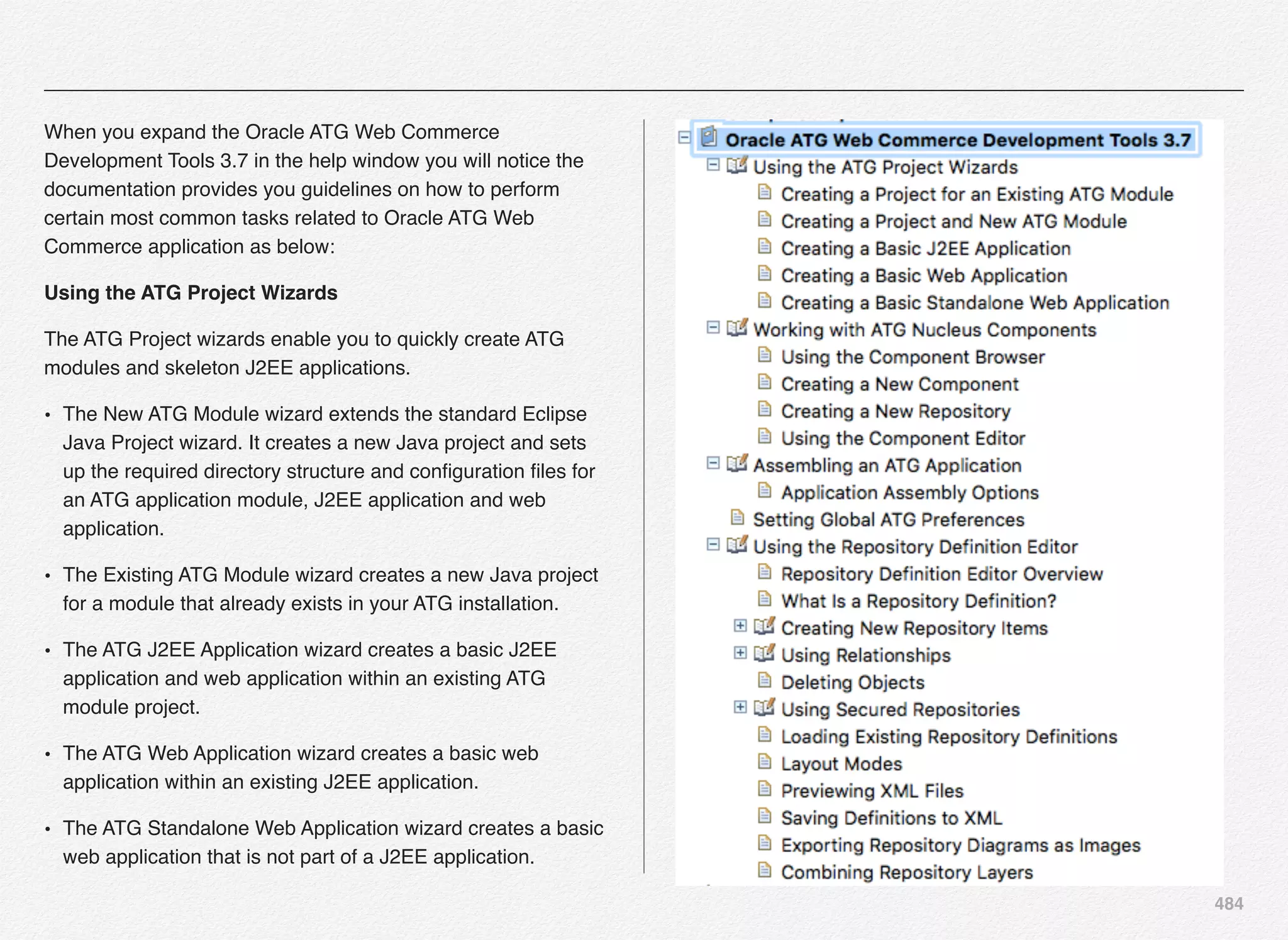 484
When you expand the Oracle ATG Web Commerce
Development Tools 3.7 in the help window you will notice the
documentation provides you guidelines on how to perform
certain most common tasks related to Oracle ATG Web
Commerce application as below:
Using the ATG Project Wizards
The ATG Project wizards enable you to quickly create ATG
modules and skeleton J2EE applications.
• The New ATG Module wizard extends the standard Eclipse
Java Project wizard. It creates a new Java project and sets
up the required directory structure and conﬁguration ﬁles for
an ATG application module, J2EE application and web
application.
• The Existing ATG Module wizard creates a new Java project
for a module that already exists in your ATG installation.
• The ATG J2EE Application wizard creates a basic J2EE
application and web application within an existing ATG
module project.
• The ATG Web Application wizard creates a basic web
application within an existing J2EE application.
• The ATG Standalone Web Application wizard creates a basic
web application that is not part of a J2EE application.
 